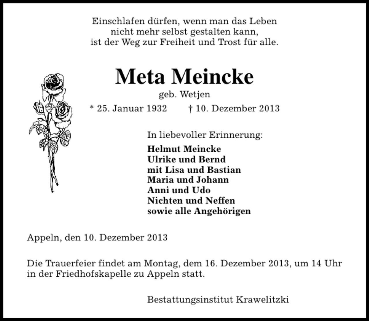 <p>Einschlafen dürfen, wenn man das Leben<br />nicht mehr selbst gestalten kann,<br />ist der Weg zur Freiheit und Trost für alle.</p><p>Meta Meincke<br />geb. Wetjen</p><p>* 25. Januar 1932</p><p>† 10. Dezember 2013</p><p>In liebevoller Erinnerung:<br />Helmut Meincke<br />Ulrike und Bernd<br />mit Lisa und Bastian<br />Maria und Johann<br />Anni und Udo<br />Nichten und Neffen<br />sowie alle Angehörigen<br />Appeln, den 10. Dezember 2013<br />Die Trauerfeier findet am Montag, dem 16. Dezember 2013, um 14 Uhr<br />in der Friedhofskapelle zu Appeln statt.<br />Bestattungsinstitut Krawelitzki</p>