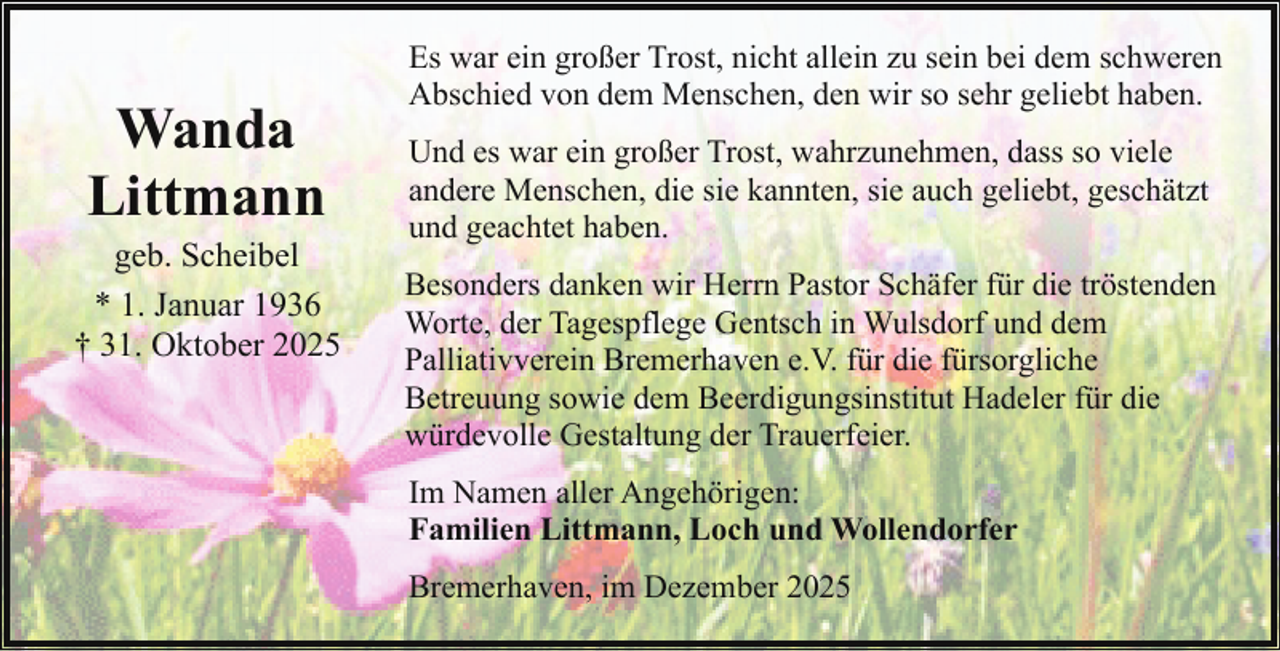 <p>Wanda<br />Littmann</p><p>geb. Scheibel<br />* 1. Januar 1936<br />† 31. Oktober 2025</p><p>Es war ein großer Trost, nicht allein zu sein bei dem schweren<br />Abschied von dem Menschen, den wir so sehr geliebt haben.<br />Und es war ein großer Trost, wahrzunehmen, dass so viele<br />andere Menschen, die sie kannten, sie auch geliebt, geschätzt<br />und geachtet haben.<br />Besonders danken wir Herrn Pastor Schäfer für die tröstenden<br />Worte, der Tagespflege Gentsch in Wulsdorf und dem<br />Palliativverein Bremerhaven e.V. für die fürsorgliche<br />Betreuung sowie dem Beerdigungsinstitut Hadeler für die<br />würdevolle Gestaltung der Trauerfeier.<br />Im Namen aller Angehörigen:<br />Familien Littmann, Loch und Wollendorfer<br />Bremerhaven, im Dezember 2025</p>