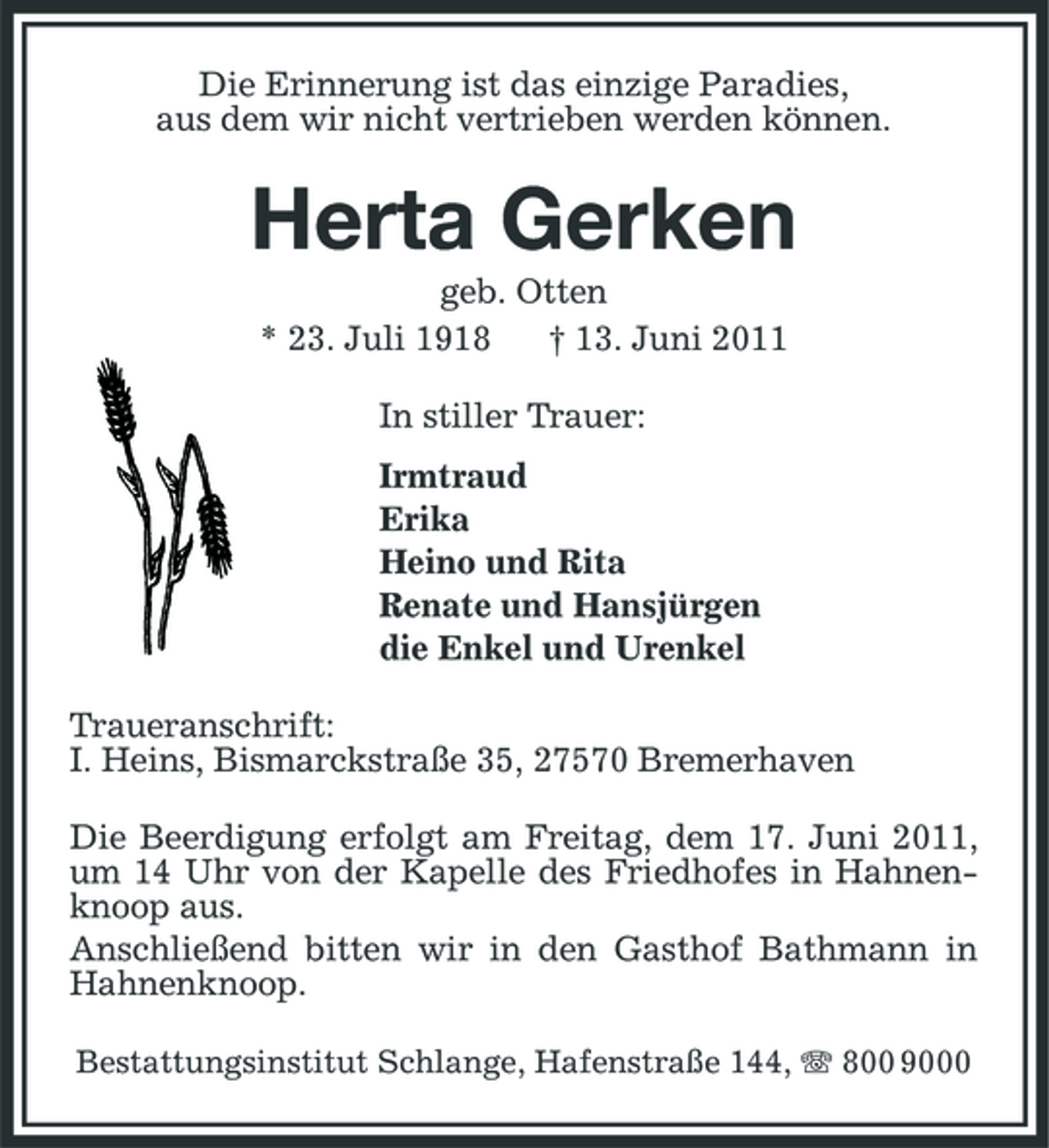 <p>Die Erinnerung ist das einzige Paradies, aus dem wir nicht vertrieben werden können.</p><p>Herta Gerken<br />geb. Otten * 23. Juli 1918 † 13. Juni 2011 In stiller Trauer: Irmtraud Erika Heino und Rita Renate und Hansjürgen die Enkel und Urenkel Traueranschrift: I. Heins, Bismarckstraße 35, 27570 Bremerhaven Die Beerdigung erfolgt am Freitag, dem 17. Juni 2011, um 14 Uhr von der Kapelle des Friedhofes in Hahnenknoop aus. Anschließend bitten wir in den Gasthof Bathmann in Hahnenknoop.<br />Bestattungsinstitut Schlange, Hafenstraße 144, 800 9000</p>