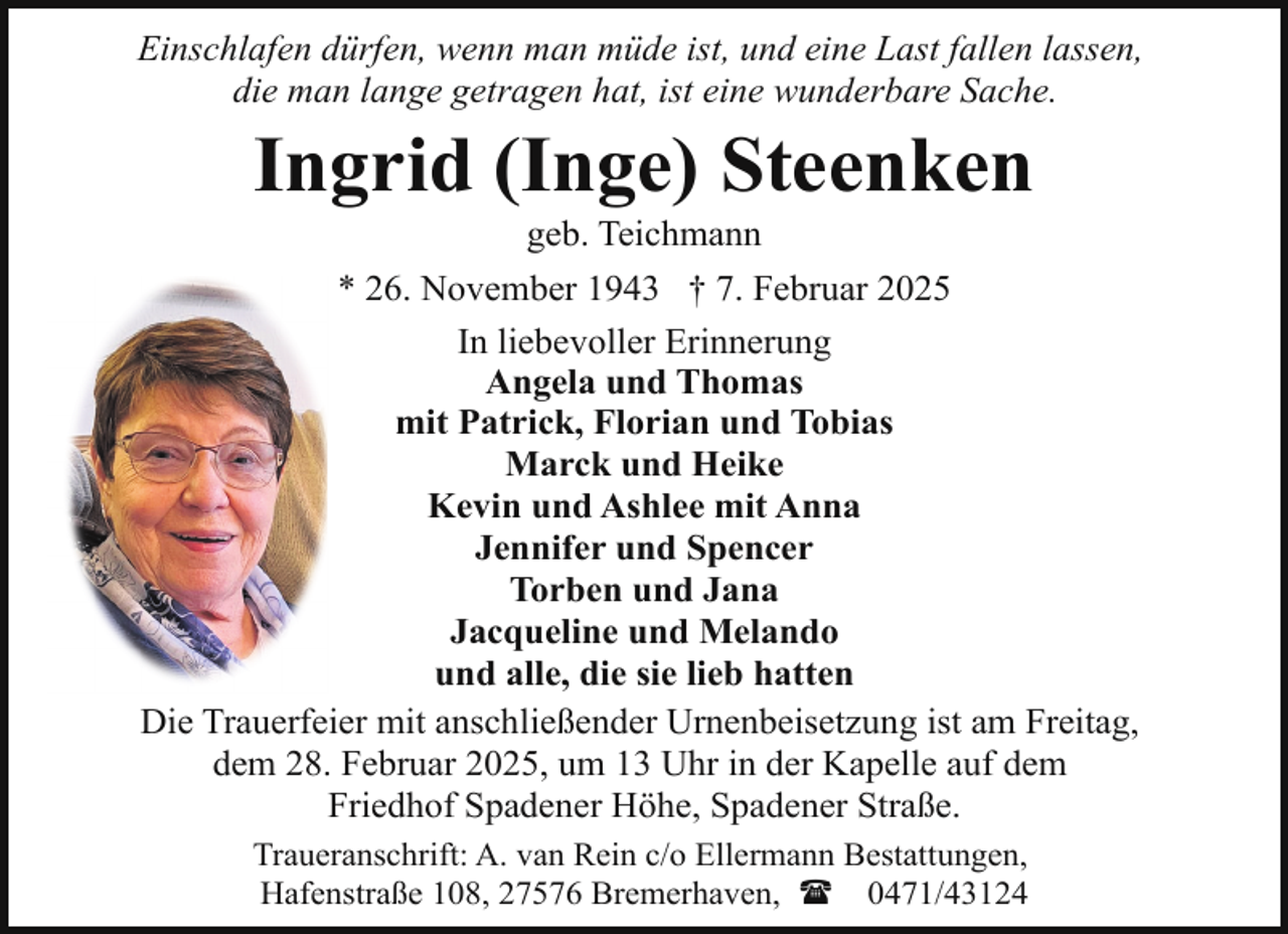 <p>Einschlafen dürfen, wenn man müde ist, und eine Last fallen lassen,<br />die man lange getragen hat, ist eine wunderbare Sache.</p>
<p>Ingrid (Inge) Steenken<br />geb. Teichmann</p>
<p>* 26. November 1943 † 7. Februar 2025<br />In liebevoller Erinnerung<br />Angela und Thomas<br />mit Patrick, Florian und Tobias<br />Marck und Heike<br />Kevin und Ashlee mit Anna<br />Jennifer und Spencer<br />Torben und Jana<br />Jacqueline und Melando<br />und alle, die sie lieb hatten<br />Die Trauerfeier mit anschließender Urnenbeisetzung ist am Freitag,<br />dem 28. Februar 2025, um 13 Uhr in der Kapelle auf dem<br />Friedhof Spadener Höhe, Spadener Straße.<br />Traueranschrift: A. van Rein c/o Ellermann Bestattungen,<br />Hafenstraße 108, 27576 Bremerhaven, ( 0471/43124</p>