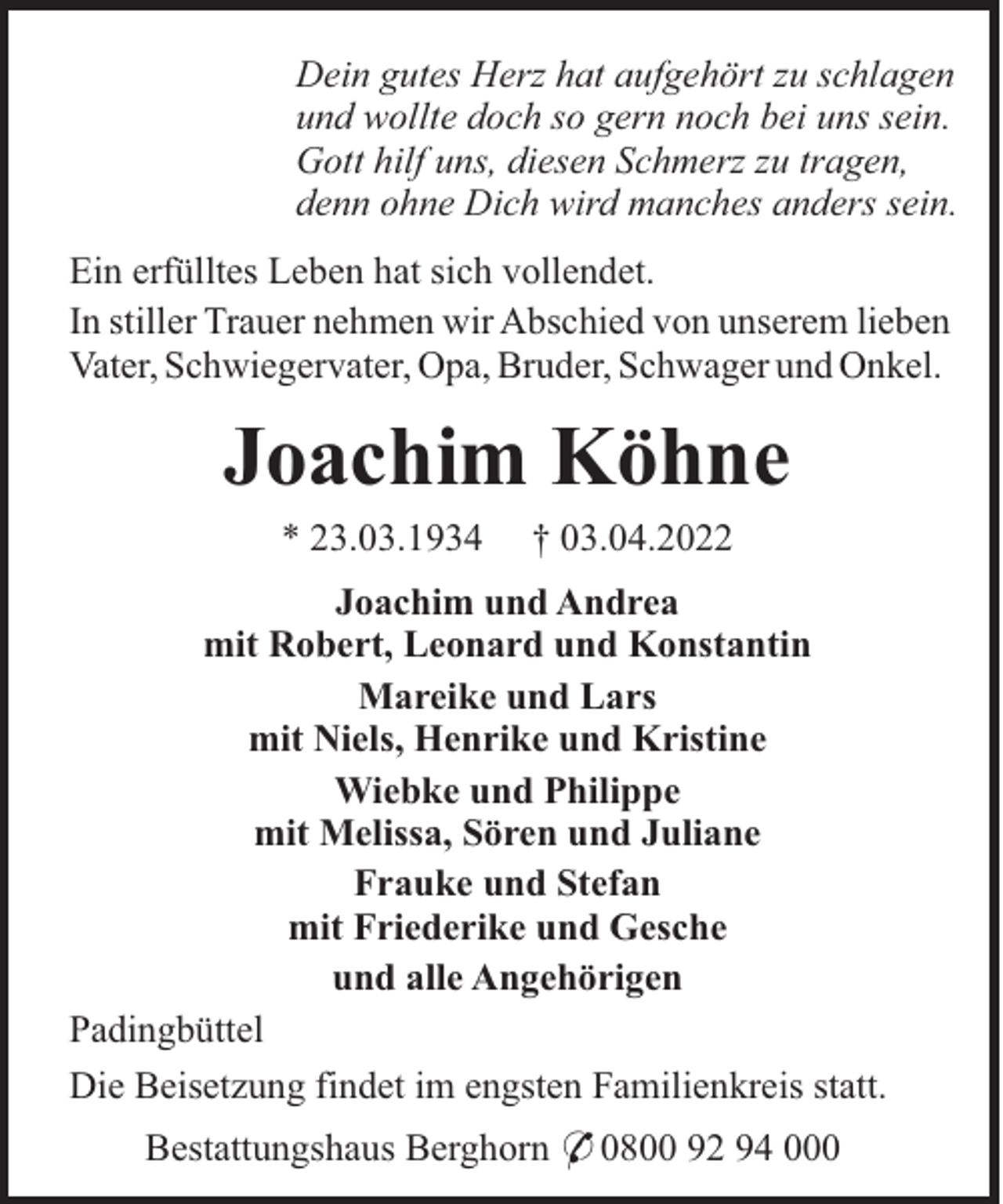 <p>Dein gutes Herz hat aufgehört zu schlagen<br />und wollte doch so gern noch bei uns sein.<br />Gott hilf uns, diesen Schmerz zu tragen,<br />denn ohne Dich wird manches anders sein.<br />Ein erfülltes Leben hat sich vollendet.<br />In stiller Trauer nehmen wir Abschied von unserem lieben<br />Vater, Schwiegervater, Opa, Bruder, Schwager und Onkel.</p><p>Joachim Köhne<br />* 23.03.1934</p><p>† 03.04.2022</p><p>Joachim und Andrea<br />mit Robert, Leonard und Konstantin<br />Mareike und Lars<br />mit Niels, Henrike und Kristine<br />Wiebke und Philippe<br />mit Melissa, Sören und Juliane<br />Frauke und Stefan<br />mit Friederike und Gesche<br />und alle Angehörigen<br />Padingbüttel<br />Die Beisetzung findet im engsten Familienkreis statt.<br />Bestattungshaus Berghorn * 0800 92 94 000</p>