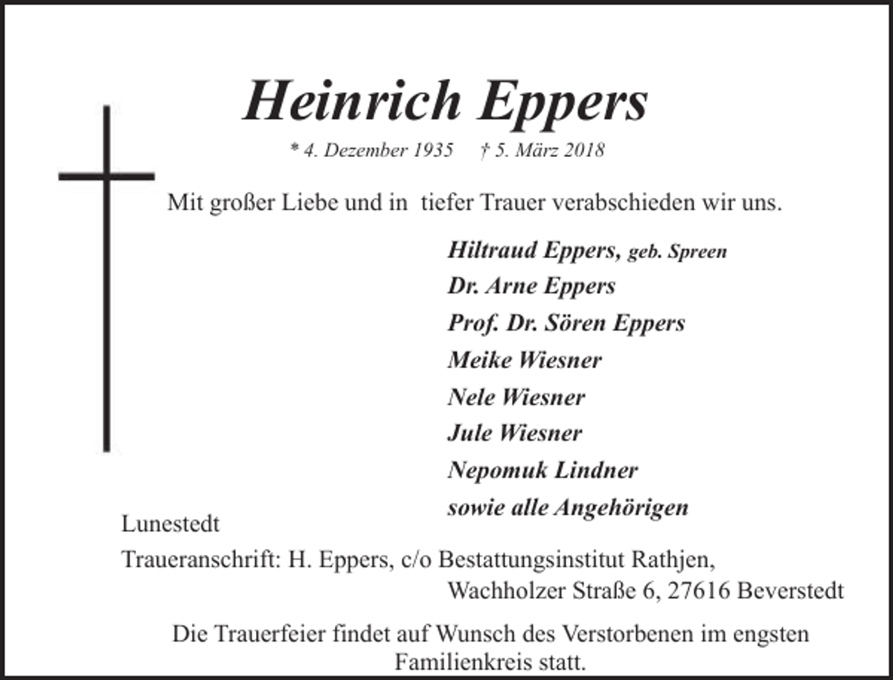 <p>Heinrich Eppers<br />* 4. Dezember 1935</p><p>† 5. März 2018</p><p>Mit großer Liebe und in tiefer Trauer verabschieden wir uns.<br />Hiltraud Eppers, geb. Spreen<br />Dr. Arne Eppers<br />Prof. Dr. Sören Eppers<br />Meike Wiesner<br />Nele Wiesner<br />Jule Wiesner<br />Nepomuk Lindner<br />sowie alle Angehörigen</p><p>Lunestedt<br />Traueranschrift: H. Eppers, c/o Bestattungsinstitut Rathjen,<br />Wachholzer Straße 6, 27616 Beverstedt<br />Die Trauerfeier findet auf Wunsch des Verstorbenen im engsten<br />Familienkreis statt.</p>
