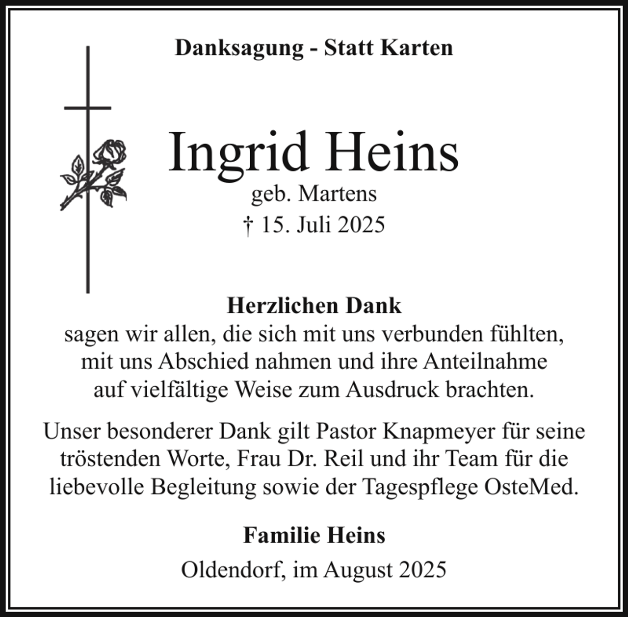 <p>Danksagung - Statt Karten</p><p>Ingrid Heins<br />geb. Martens<br />† 15. Juli 2025</p><p>Herzlichen Dank<br />sagen wir allen, die sich mit uns verbunden fühlten,<br />mit uns Abschied nahmen und ihre Anteilnahme<br />auf vielfältige Weise zum Ausdruck brachten.<br />Unser besonderer Dank gilt Pastor Knapmeyer für seine<br />tröstenden Worte, Frau Dr. Reil und ihr Team für die<br />liebevolle Begleitung sowie der Tagespflege OsteMed.<br />Familie Heins<br />Oldendorf, im August 2025</p>