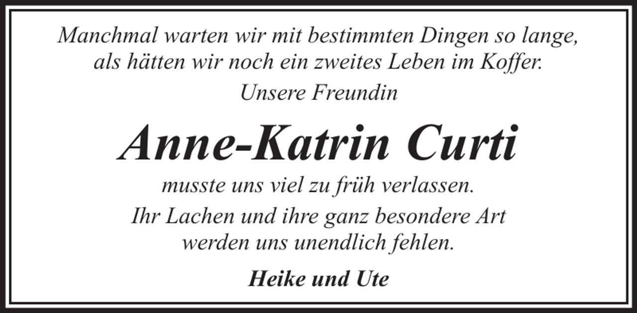 <p>Manchmal warten wir mit bestimmten Dingen so lange,<br />als hätten wir noch ein zweites Leben im Koffer.<br />Unsere Freundin</p><p>Anne-Katrin Curti<br />musste uns viel zu früh verlassen.<br />Ihr Lachen und ihre ganz besondere Art<br />werden uns unendlich fehlen.<br />Heike und Ute</p>