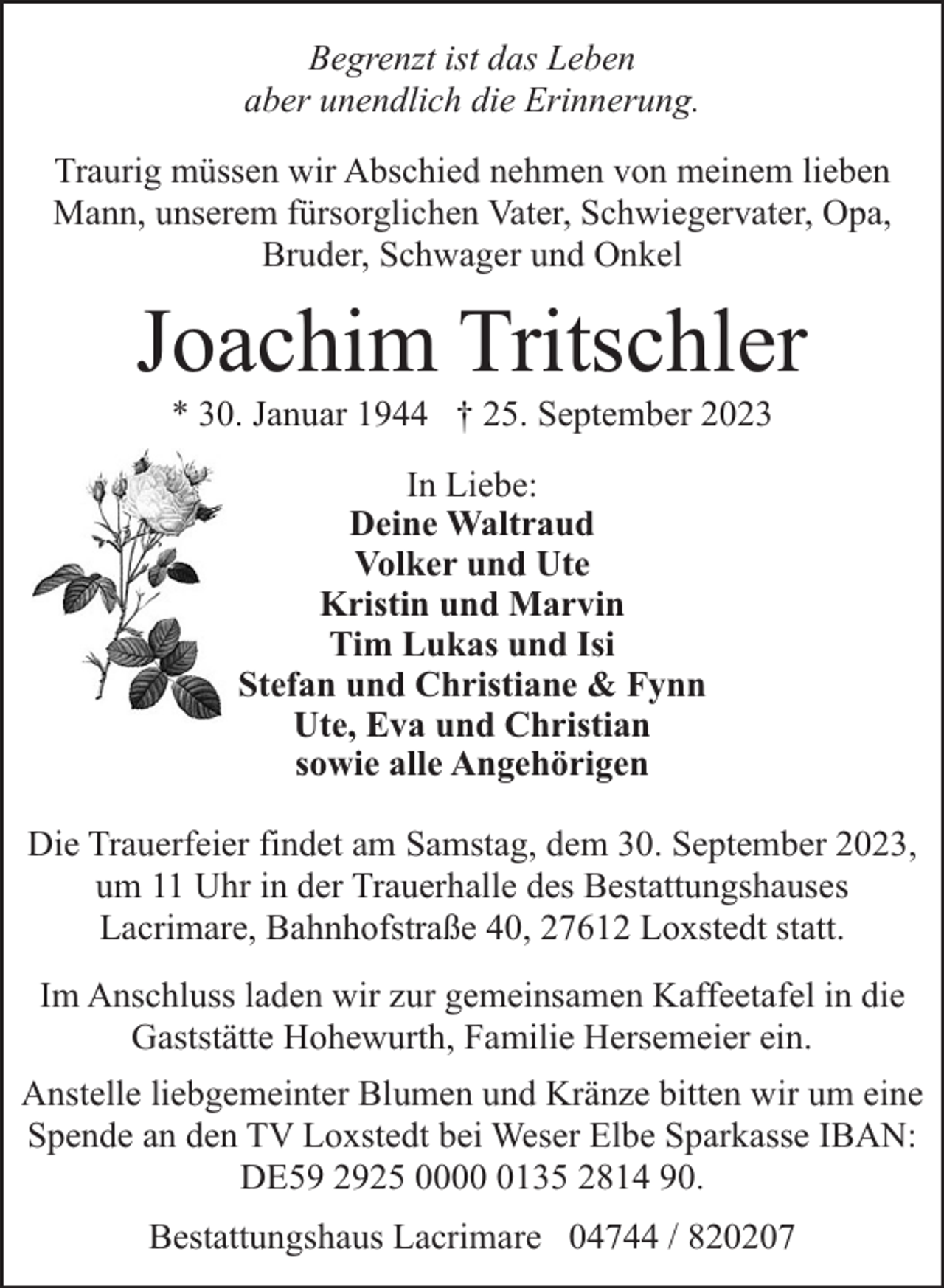 <p>Begrenzt ist das Leben<br />aber unendlich die Erinnerung.<br />Traurig müssen wir Abschied nehmen von meinem lieben<br />Mann, unserem fürsorglichen Vater, Schwiegervater, Opa,<br />Bruder, Schwager und Onkel</p><p>Joachim Tritschler<br />* 30. Januar 1944 † 25. September 2023<br />In Liebe:<br />Deine Waltraud<br />Volker und Ute<br />Kristin und Marvin<br />Tim Lukas und Isi<br />Stefan und Christiane &amp; Fynn<br />Ute, Eva und Christian<br />sowie alle Angehörigen<br />Die Trauerfeier findet am Samstag, dem 30. September 2023,<br />um 11 Uhr in der Trauerhalle des Bestattungshauses<br />Lacrimare, Bahnhofstraße 40, 27612 Loxstedt statt.<br />Im Anschluss laden wir zur gemeinsamen Kaffeetafel in die<br />Gaststätte Hohewurth, Familie Hersemeier ein.<br />Anstelle liebgemeinter Blumen und Kränze bitten wir um eine<br />Spende an den TV Loxstedt bei Weser Elbe Sparkasse IBAN:<br />DE59 2925 000135 2814 90.<br />Bestattungshaus Lacrimare 04744 / 820207</p>