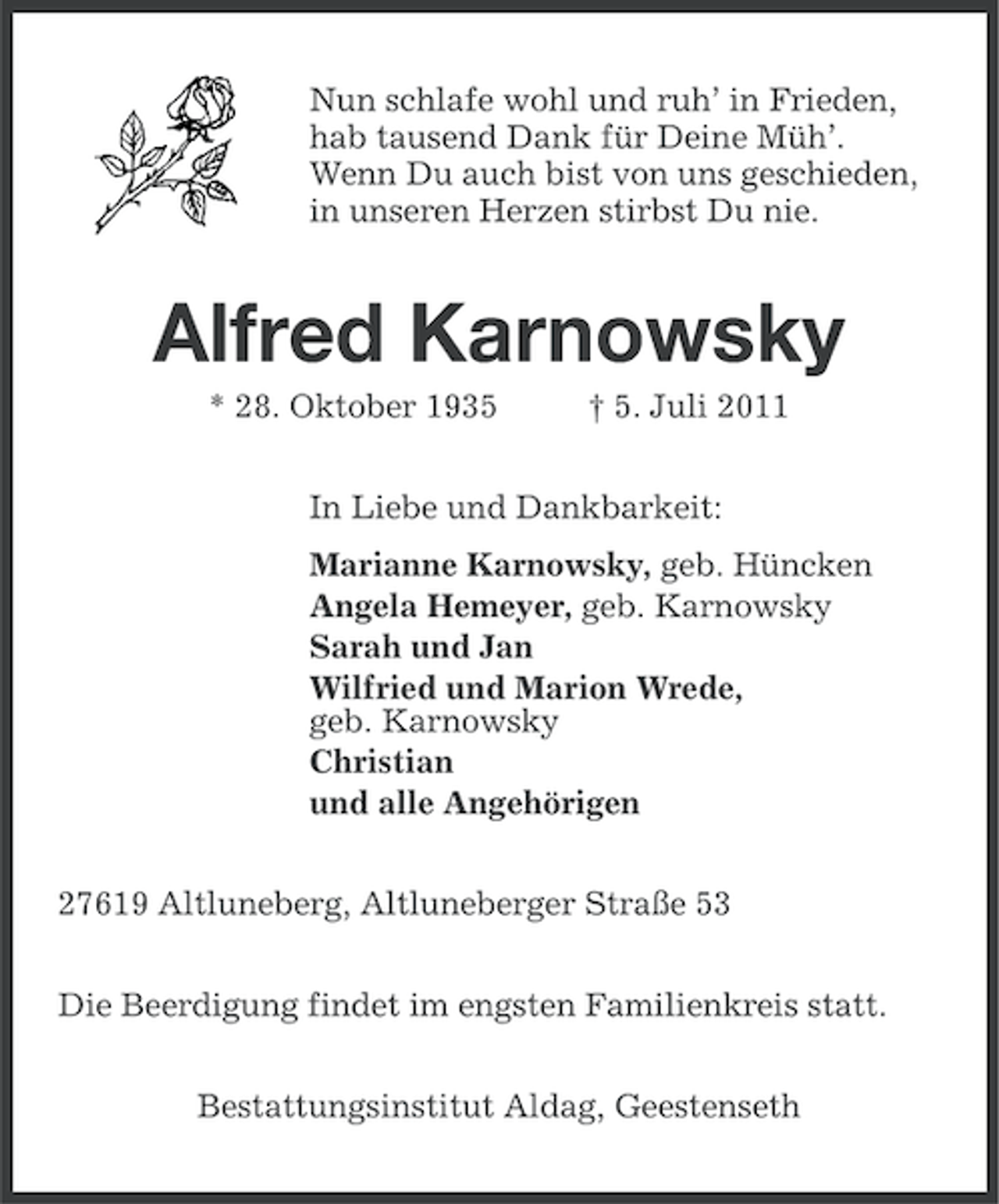 <p>Nun schlafe wohl und ruh’ in Frieden,<br />hab tausend Dank für Deine Müh’.<br />Wenn Du auch bist von uns geschieden,<br />in unseren Herzen stirbst Du nie.</p><p>Alfred Karnowsky<br />* 28. Oktober 1935</p><p>† 5. Juli 2011</p><p>In Liebe und Dankbarkeit:<br />Marianne Karnowsky, geb. Hüncken<br />Angela Hemeyer, geb. Karnowsky<br />Sarah und Jan<br />Wilfried und Marion Wrede,<br />geb. Karnowsky<br />Christian<br />und alle Angehörigen<br />27619 Altluneberg, Altluneberger Straße 53<br />Die Beerdigung findet im engsten Familienkreis statt.<br />Bestattungsinstitut Aldag, Geestenseth</p>