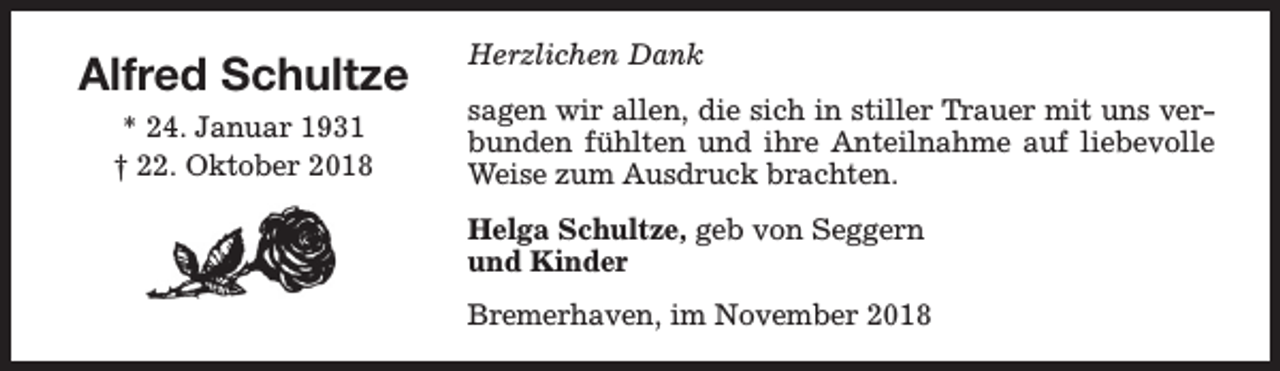 <p>Alfred Schultze<br />* 24. Januar 1931<br />† 22. Oktober 2018</p><p>Herzlichen Dank<br />sagen wir allen, die sich in stiller Trauer mit uns verbunden fühlten und ihre Anteilnahme auf liebevolle<br />Weise zum Ausdruck brachten.<br />Helga Schultze, geb von Seggern<br />und Kinder<br />Bremerhaven, im November 2018</p>