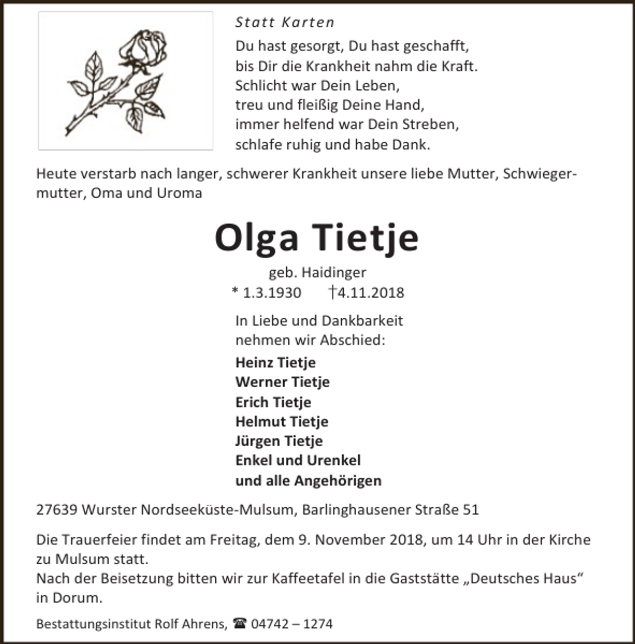 <p>S t a t t Ka rt e n<br />Du hast gesorgt, Du hast geschafft,<br />bis Dir die Krankheit nahm die Kraft.<br />Schlicht war Dein Leben,<br />treu und fleißig Deine Hand,<br />immer helfend war Dein Streben,<br />schlafe ruhig und habe Dank.<br />Heute verstarb nach langer, schwerer Krankheit unsere liebe Mutter, Schwiegermutter, Oma und Uroma</p><p>Olga Tietje<br />geb. Haidinger<br />* 1.3.1930<br />†4.11.2018<br />In Liebe und Dankbarkeit<br />nehmen wir Abschied:<br />Heinz Tietje<br />Werner Tietje<br />Erich Tietje<br />Helmut Tietje<br />Jürgen Tietje<br />Enkel und Urenkel<br />und alle Angehörigen<br />27639 Wurster Nordseeküste-Mulsum, Barlinghausener Straße 51<br />Die Trauerfeier findet am Freitag, dem 9. November 2018, um 14 Uhr in der Kirche<br />zu Mulsum statt.<br />Nach der Beisetzung bitten wir zur Kaffeetafel in die Gaststätte „Deutsches Haus“<br />in Dorum.<br />Bestattungsinstitut Rolf Ahrens,  04742 – 1274</p>
