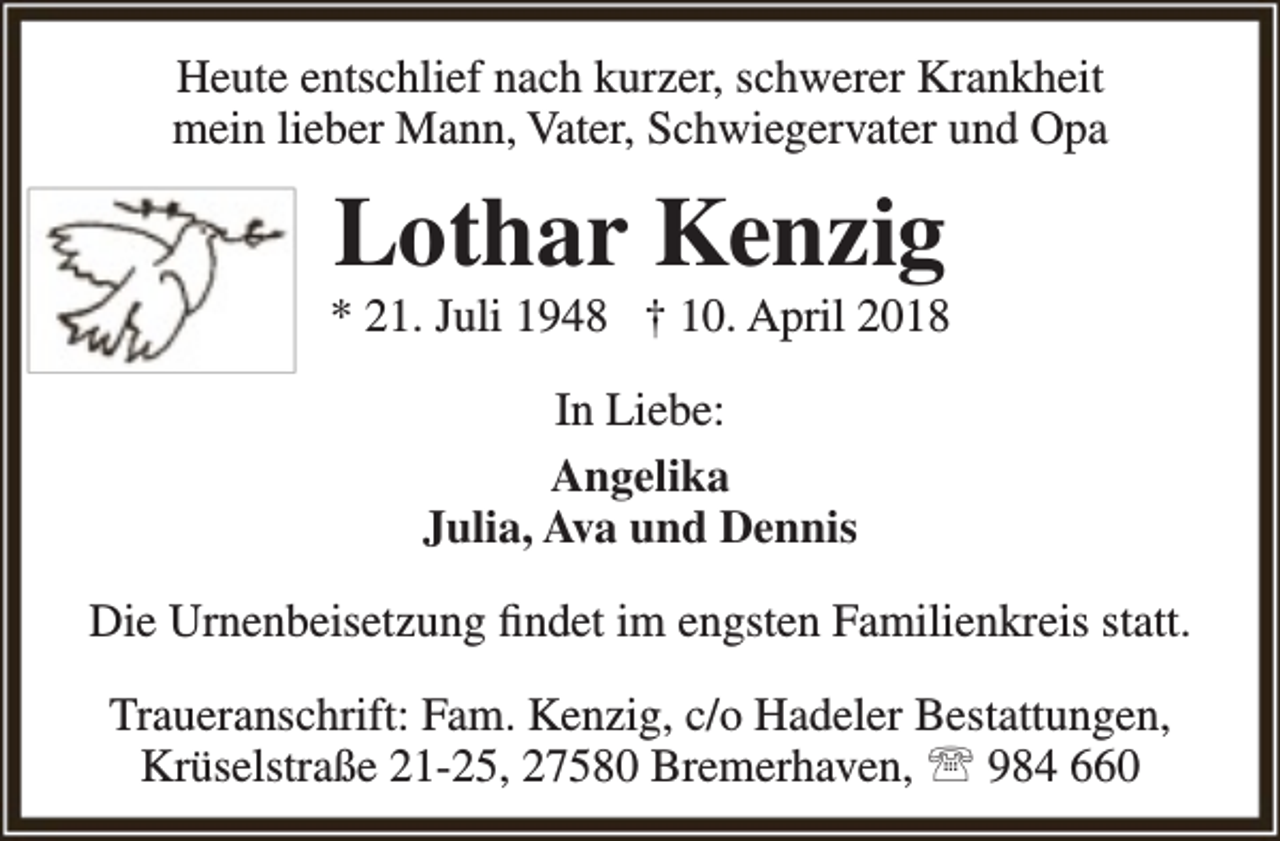 <p>Heute entschlief nach kurzer, schwerer Krankheit<br />mein lieber Mann, Vater, Schwiegervater und Opa</p><p>Lothar Kenzig</p><p>* 21. Juli 1948 † 10. April 2018<br />In Liebe:<br />Angelika<br />Julia, Ava und Dennis<br />Die Urnenbeisetzung findet im engsten Familienkreis statt.<br />Traueranschrift: Fam. Kenzig, c/o Hadeler Bestattungen,<br />Krüselstraße 21-25, 27580 Bremerhaven,  984 660</p>