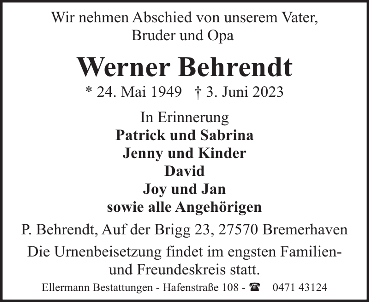 <p>Wir nehmen Abschied von unserem Vater,<br />Bruder und Opa</p><p>Werner Behrendt<br />* 24. Mai 1949 † 3. Juni 2023</p><p>In Erinnerung<br />Patrick und Sabrina<br />Jenny und Kinder<br />David<br />Joy und Jan<br />sowie alle Angehörigen<br />P. Behrendt, Auf der Brigg 23, 27570 Bremerhaven<br />Die Urnenbeisetzung findet im engsten Familienund Freundeskreis statt.<br />Ellermann Bestattungen - Hafenstraße 108 - (</p><p>0471 43124</p>