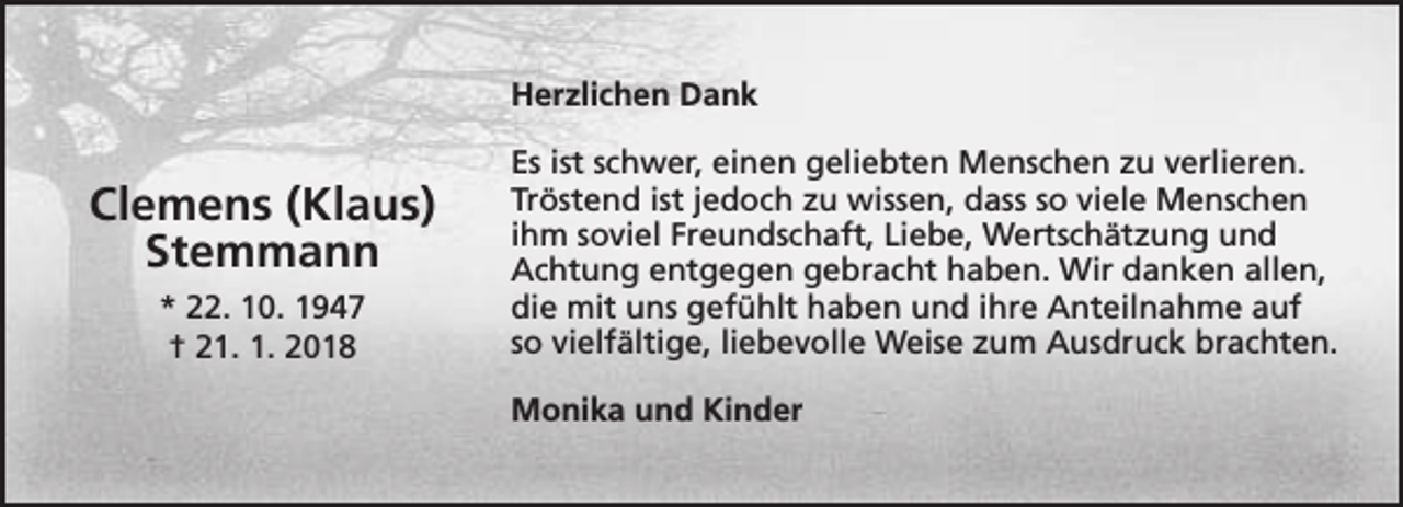 <p>Herzlichen Dank</p><p>Clemens (Klaus)<br />Stemmann<br />* 22. 10. 1947<br />† 21. 1. 2018</p><p>Es ist schwer, einen geliebten Menschen zu verlieren.<br />Tröstend ist jedoch zu wissen, dass so viele Menschen<br />ihm soviel Freundschaft, Liebe, Wertschätzung und<br />Achtung entgegen gebracht haben. Wir danken allen,<br />die mit uns gefühlt haben und ihre Anteilnahme auf<br />so vielfältige, liebevolle Weise zum Ausdruck brachten.<br />Monika und Kinder</p>