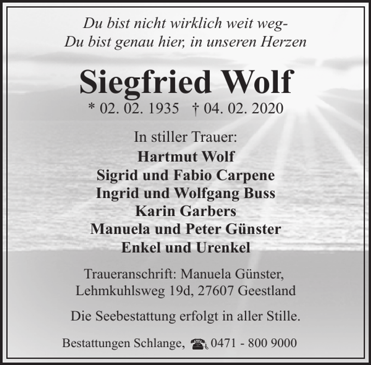 <p>Du bist nicht wirklich weit wegDu bist genau hier, in unseren Herzen</p><p>Siegfried Wolf<br />* 02. 02. 1935 † 04. 02. 2020<br />In stiller Trauer:<br />Hartmut Wolf<br />Sigrid und Fabio Carpene<br />Ingrid und Wolfgang Buss<br />Karin Garbers<br />Manuela und Peter Günster<br />Enkel und Urenkel<br />Traueranschrift: Manuela Günster,<br />Lehmkuhlsweg 19d, 27607 Geestland<br />Die Seebestattung erfolgt in aller Stille.<br />Bestattungen Schlange,</p><p>0471 - 800 9000</p>