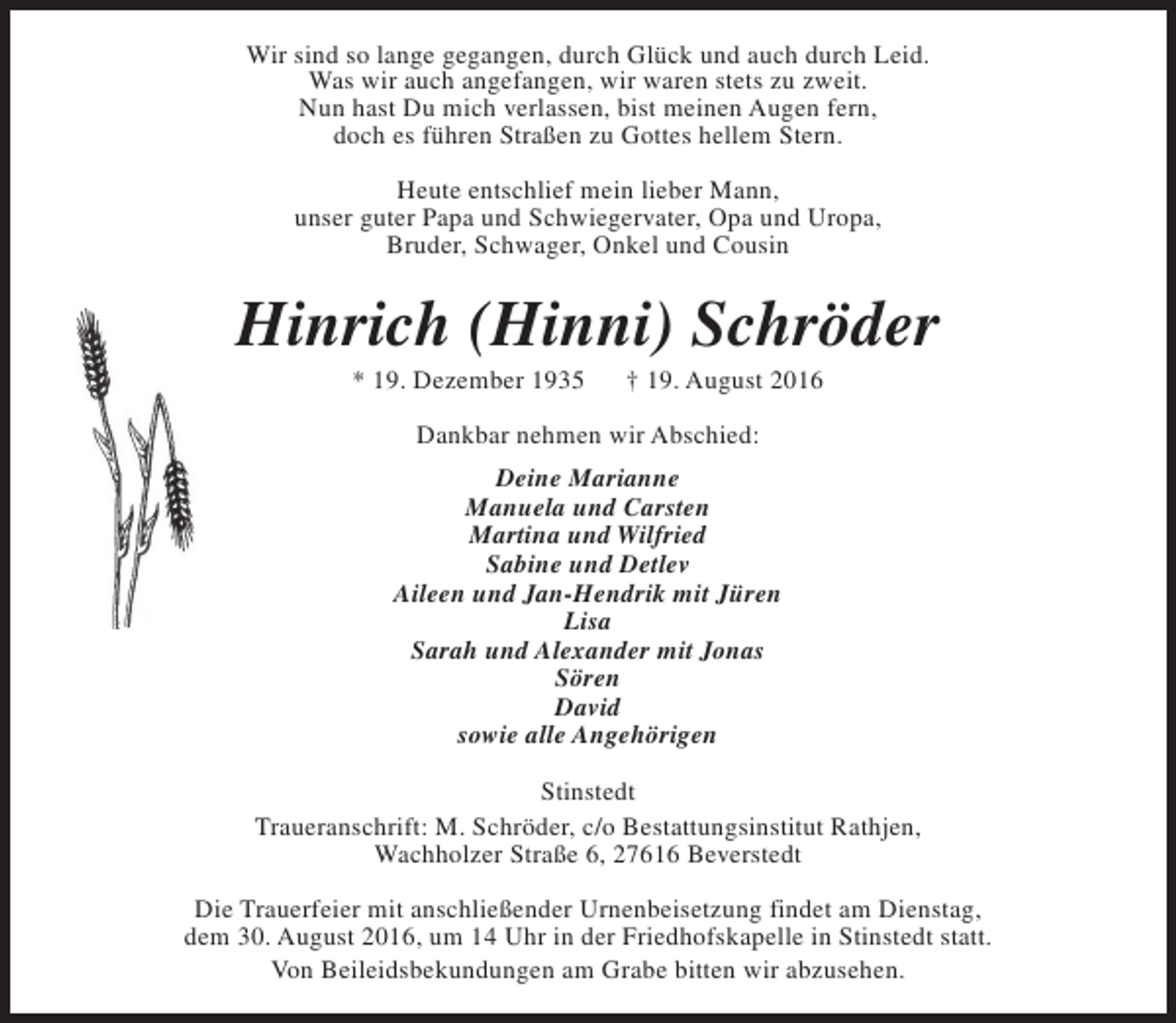 <p>Wir sind so lange gegangen, durch Glück und auch durch Leid.<br />Was wir auch angefangen, wir waren stets zu zweit.<br />Nun hast Du mich verlassen, bist meinen Augen fern,<br />doch es führen Straßen zu Gottes hellem Stern.<br />Heute entschlief mein lieber Mann,<br />unser guter Papa und Schwiegervater, Opa und Uropa,<br />Bruder, Schwager, Onkel und Cousin</p><p>Hinrich (Hinni) Schröder<br />* 19. Dezember 1935</p><p>† 19. August 2016</p><p>Dankbar nehmen wir Abschied:<br />Deine Marianne<br />Manuela und Carsten<br />Martina und Wilfried<br />Sabine und Detlev<br />Aileen und Jan-Hendrik mit Jüren<br />Lisa<br />Sarah und Alexander mit Jonas<br />Sören<br />David<br />sowie alle Angehörigen<br />Stinstedt<br />Traueranschrift: M. Schröder, c/o Bestattungsinstitut Rathjen,<br />Wachholzer Straße 6, 27616 Beverstedt<br />Die Trauerfeier mit anschließender Urnenbeisetzung findet am Dienstag,<br />dem 30. August 2016, um 14 Uhr in der Friedhofskapelle in Stinstedt statt.<br />Von Beileidsbekundungen am Grabe bitten wir abzusehen.</p>