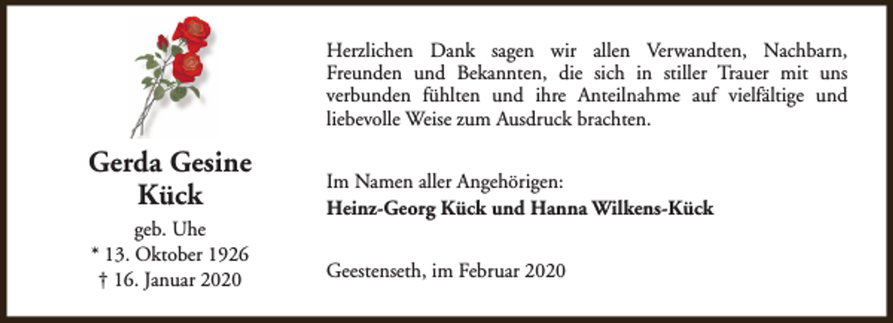 <p>Herzlichen Dank sagen wir allen Verwandten, Nachbarn,<br />Freunden und Bekannten, die sich in stiller Trauer mit uns<br />verbunden fühlten und ihre Anteilnahme auf vielfältige und<br />liebevolle Weise zum Ausdruck brachten.</p><p>Gerda Gesine<br />Kück<br />geb. Uhe<br />* 13. Oktober 1926<br />† 16. Januar 2020</p><p>Im Namen aller Angehörigen:<br />Heinz-Georg Kück und Hanna Wilkens-Kück<br />Geestenseth, im Februar 2020</p>