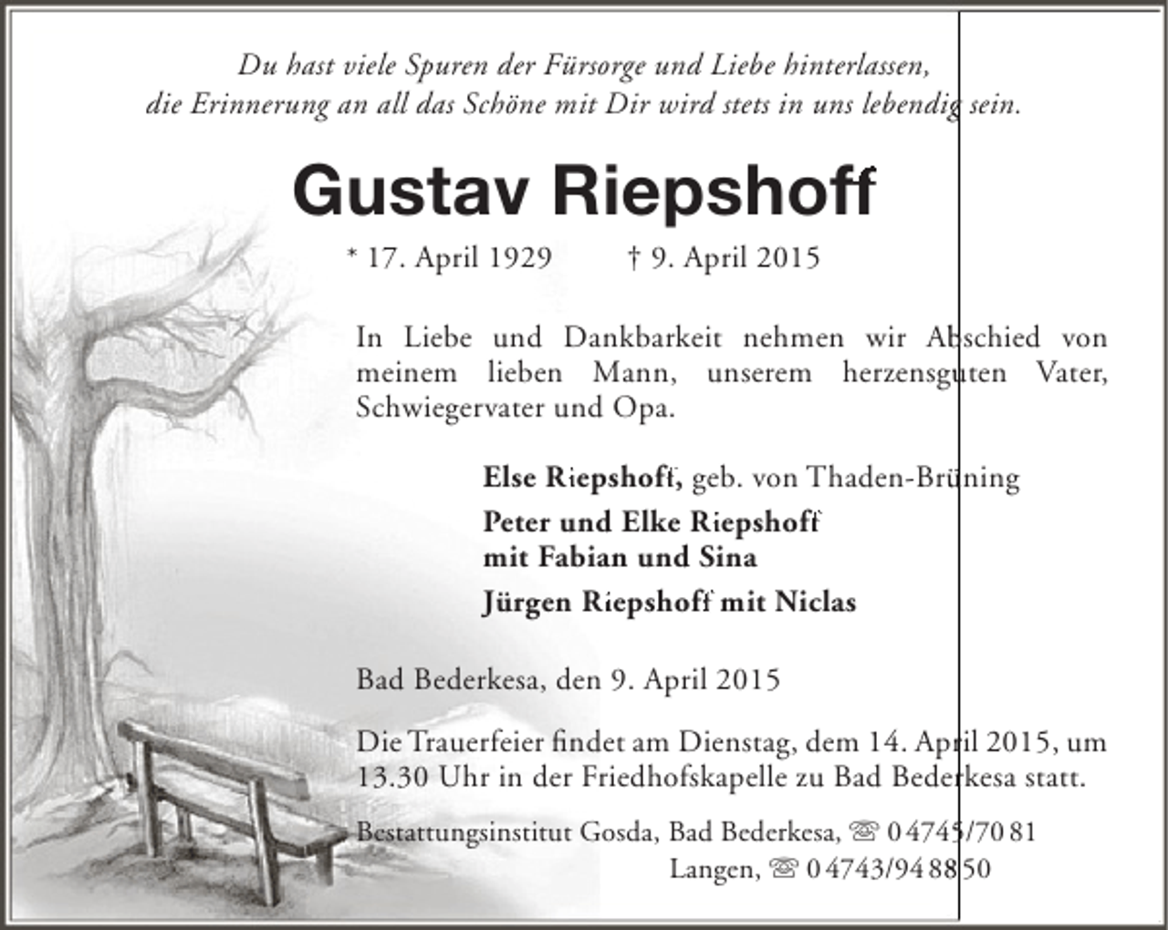 <p>Du hast viele Spuren der Fürsorge und Liebe hinterlassen,<br />die Erinnerung an all das Schöne mit Dir wird stets in uns lebendig sein.<br />g</p><p>Gustav Riepshoff<br />ff<br />* 17. April 1929</p><p>† 9. April 2015</p><p>In Liebe und Dankbarkeit nehmen wir Abschied von<br />b<br />meinem lieben Mann, unserem herzensguten Vater,<br />u<br />Schwiegervater und Opa.<br />Else Riepshoff, geb. von Thaden-Brüning<br />Ri<br />ff<br />ü<br />Ri<br />ff<br />Peter und Elke Riepshoff<br />mit Fabian und Sina<br />Jürgen Riepshoff mit Niclas<br />Ri<br />ff<br />Bad Bederkesa, den 9. April 2015<br />Die Trauerfeier findet am Dienstag, dem 14. April 2015, um<br />r<br />13.30 Uhr in der Friedhofskapelle zu Bad Bederkesa statt.<br />r<br />Bestattungsinstitut Gosda, Bad Bederkesa,  0 4745/70 81<br />5<br />Langen,  0 4743/94 88 50<br />8</p>