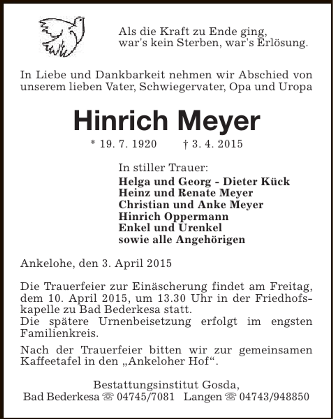 <p>Als die Kraft zu Ende ging,<br />war's kein Sterben, war's Erlösung.<br />In Liebe und Dankbarkeit nehmen wir Abschied von<br />unserem lieben Vater, Schwiegervater, Opa und Uropa</p><p>Hinrich Meyer<br />* 19. 7. 1920</p><p>† 3. 4. 2015</p><p>In stiller Trauer:<br />Helga und Georg - Dieter Kück<br />Heinz und Renate Meyer<br />Christian und Anke Meyer<br />Hinrich Oppermann<br />Enkel und Urenkel<br />sowie alle Angehörigen<br />Ankelohe, den 3. April 2015<br />Die Trauerfeier zur Einäscherung findet am Freitag,<br />dem 10. April 2015, um 13.30 Uhr in der Friedhofskapelle zu Bad Bederkesa statt.<br />Die spätere Urnenbeisetzung erfolgt im engsten<br />Familienkreis.<br />Nach der Trauerfeier bitten wir zur gemeinsamen<br />Kaffeetafel in den „Ankeloher Hof“.<br />Bestattungsinstitut Gosda,<br />Bad Bederkesa s 04745/7081 Langen s 04743/948850</p>