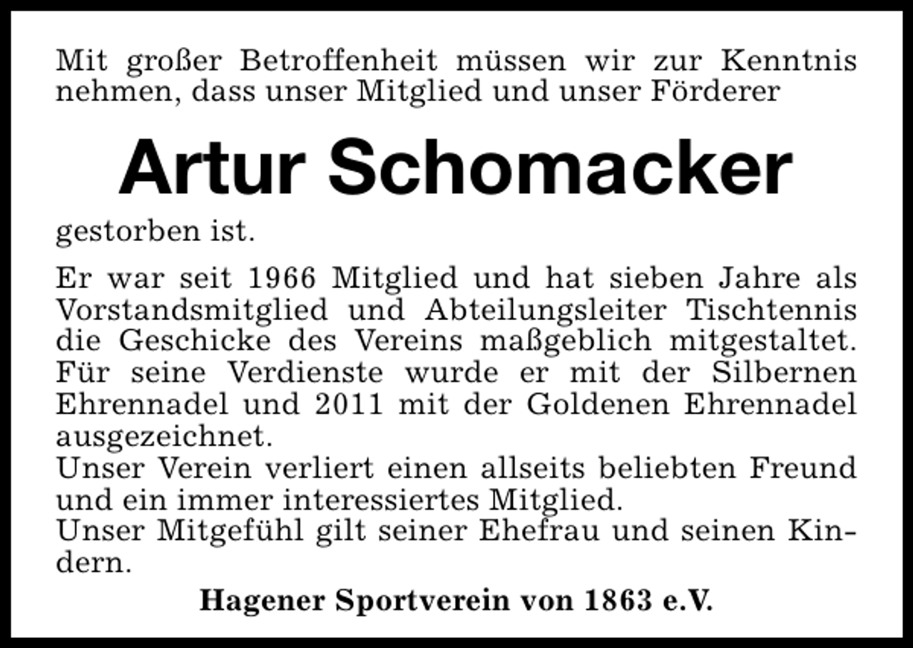 <p>Mit großer Betroffenheit müssen wir zur Kenntnis<br />nehmen, dass unser Mitglied und unser Förderer</p><p>Artur Schomacker</p><p>gestorben ist.<br />Er war seit 1966 Mitglied und hat sieben Jahre als<br />Vorstandsmitglied und Abteilungsleiter Tischtennis<br />die Geschicke des Vereins maßgeblich mitgestaltet.<br />Für seine Verdienste wurde er mit der Silbernen<br />Ehrennadel und 2011 mit der Goldenen Ehrennadel<br />ausgezeichnet.<br />Unser Verein verliert einen allseits beliebten Freund<br />und ein immer interessiertes Mitglied.<br />Unser Mitgefühl gilt seiner Ehefrau und seinen Kindern.<br />Hagener Sportverein von 1863 e.V.</p>