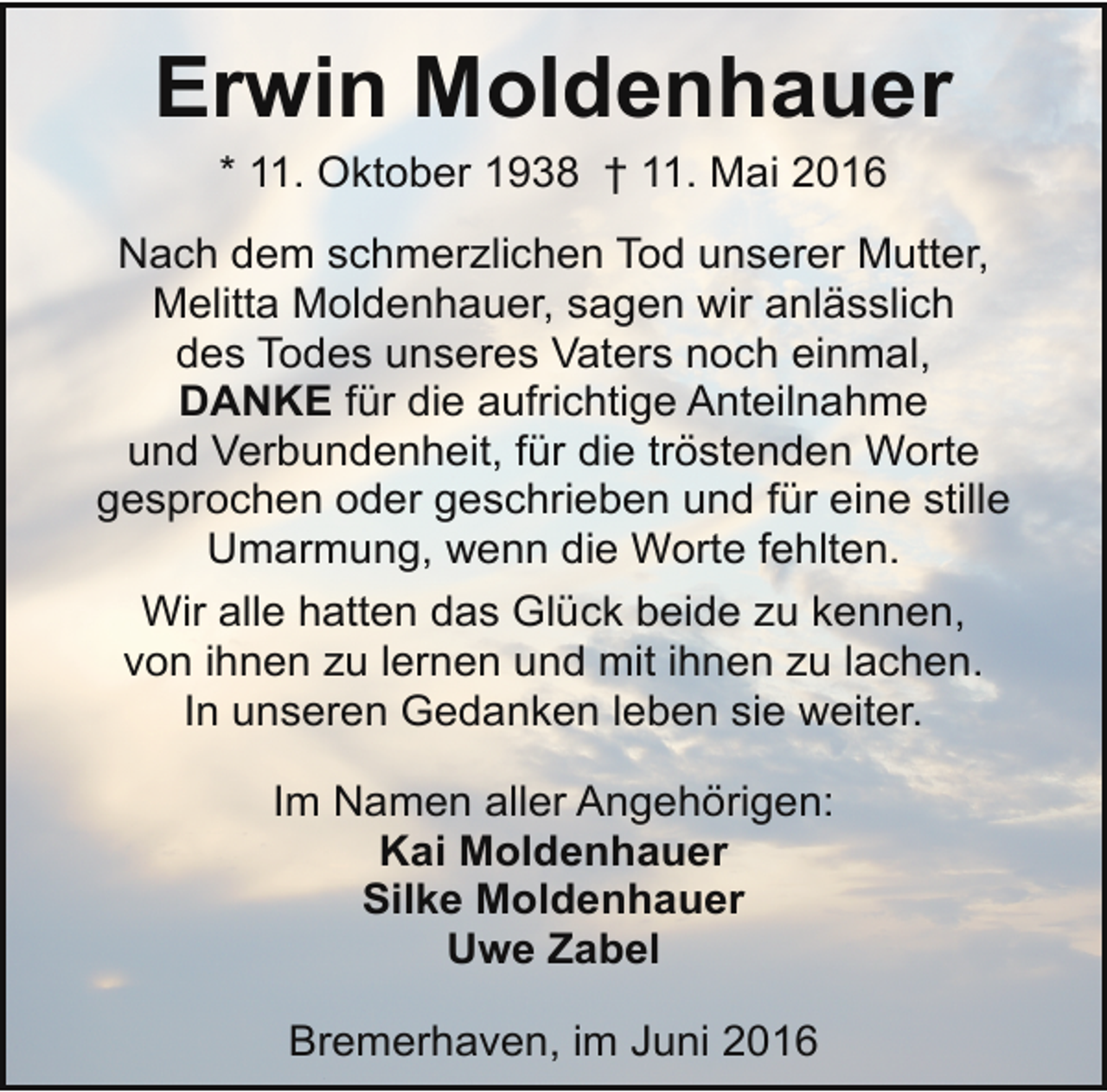 <p>Erwin Moldenhauer<br />* 11. Oktober 1938 † 11. Mai 2016<br />Nach dem schmerzlichen Tod unserer Mutter,<br />Melitta Moldenhauer, sagen wir anlässlich<br />des Todes unseres Vaters noch einmal,<br />DANKE für die aufrichtige Anteilnahme<br />und Verbundenheit, für die tröstenden Worte<br />gesprochen oder geschrieben und für eine stille<br />Umarmung, wenn die Worte fehlten.<br />Wir alle hatten das Glück beide zu kennen,<br />von ihnen zu lernen und mit ihnen zu lachen.<br />In unseren Gedanken leben sie weiter.<br />Im Namen aller Angehörigen:<br />Kai Moldenhauer<br />Silke Moldenhauer<br />Uwe Zabel<br />Bremerhaven, im Juni 2016</p>
