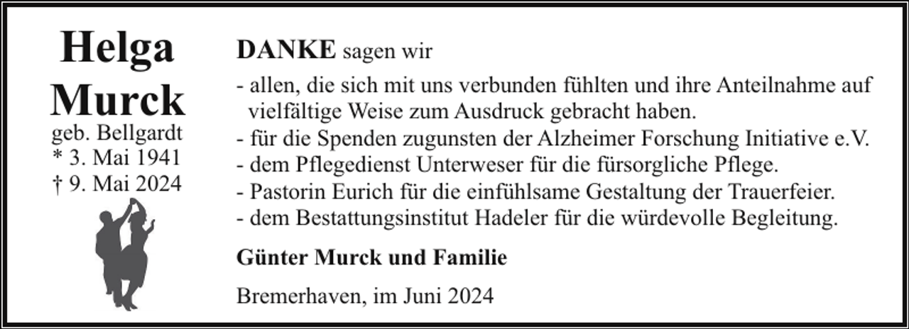 <p>Helga<br />Murck<br />geb. Bellgardt<br />* 3. Mai 1941<br />† 9. Mai 2024</p><p>DANKE sagen wir<br />- allen, die sich mit uns verbunden fühlten und ihre Anteilnahme auf<br />vielfältige Weise zum Ausdruck gebracht haben.<br />- für die Spenden zugunsten der Alzheimer Forschung Initiative e.V.<br />- dem Pflegedienst Unterweser für die fürsorgliche Pflege.<br />- Pastorin Eurich für die einfühlsame Gestaltung der Trauerfeier.<br />- dem Bestattungsinstitut Hadeler für die würdevolle Begleitung.<br />Günter Murck und Familie<br />Bremerhaven, im Juni 2024</p>