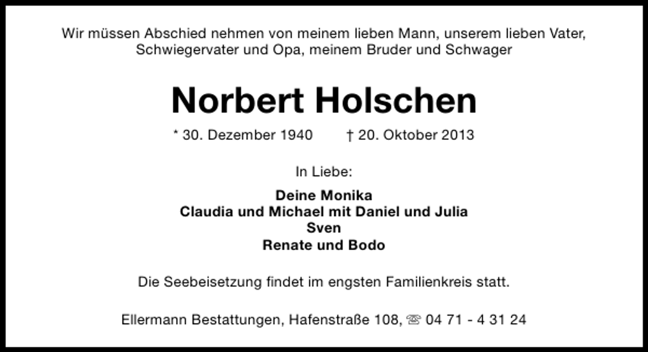 <p>Wir müssen Abschied nehmen von meinem lieben Mann, unserem lieben Vater,<br />Schwiegervater und Opa, meinem Bruder und Schwager</p><p>Norbert Holschen<br />* 30. Dezember 1940</p><p>† 20. Oktober 2013</p><p>In Liebe:<br />Deine Monika<br />Claudia und Michael mit Daniel und Julia<br />Sven<br />Renate und Bodo<br />Die Seebeisetzung findet im engsten Familienkreis statt.<br />Ellermann Bestattungen, Hafenstraße 108, s 04 71 - 4 31 24</p>