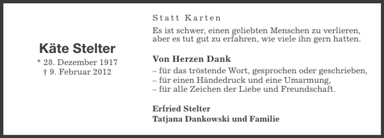 <p>Statt Karten<br />Es ist schwer, einen geliebten Menschen zu verlieren,<br />aber es tut gut zu erfahren, wie viele ihn gern hatten.</p><p>Käte Stelter<br />* 28. Dezember 1917<br />† 9. Februar 2012</p><p>Von Herzen Dank<br />– für das tröstende Wort, gesprochen oder geschrieben,<br />– für einen Händedruck und eine Umarmung,<br />– für alle Zeichen der Liebe und Freundschaft.<br />Erfried Stelter<br />Tatjana Dankowski und Familie</p>