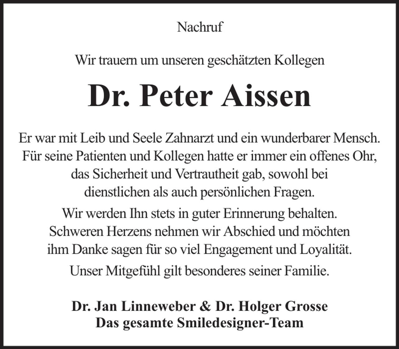 <p>Nachruf<br />Wir trauern um unseren geschätzten Kollegen</p><p>Dr. Peter Aissen<br />Er war mit Leib und Seele Zahnarzt und ein wunderbarer Mensch.<br />Für seine Patienten und Kollegen hatte er immer ein offenes Ohr,<br />das Sicherheit und Vertrautheit gab, sowohl bei<br />dienstlichen als auch persönlichen Fragen.<br />Wir werden Ihn stets in guter Erinnerung behalten.<br />Schweren Herzens nehmen wir Abschied und möchten<br />ihm Danke sagen für so viel Engagement und Loyalität.<br />Unser Mitgefühl gilt besonderes seiner Familie.<br />Dr. Jan Linneweber &amp; Dr. Holger Grosse<br />Das gesamte Smiledesigner-Team</p>