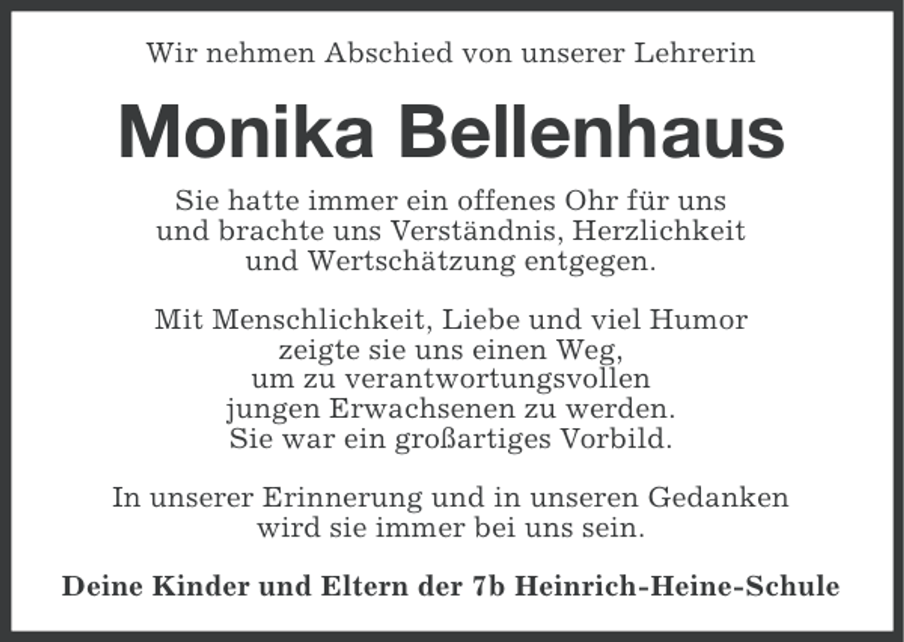 <p>Wir nehmen Abschied von unserer Lehrerin</p><p>Monika Bellenhaus<br />Sie hatte immer ein offenes Ohr für uns<br />und brachte uns Verständnis, Herzlichkeit<br />und Wertschätzung entgegen.<br />Mit Menschlichkeit, Liebe und viel Humor<br />zeigte sie uns einen Weg,<br />um zu verantwortungsvollen<br />jungen Erwachsenen zu werden.<br />Sie war ein großartiges Vorbild.<br />In unserer Erinnerung und in unseren Gedanken<br />wird sie immer bei uns sein.<br />Deine Kinder und Eltern der 7b Heinrich-Heine-Schule</p>
