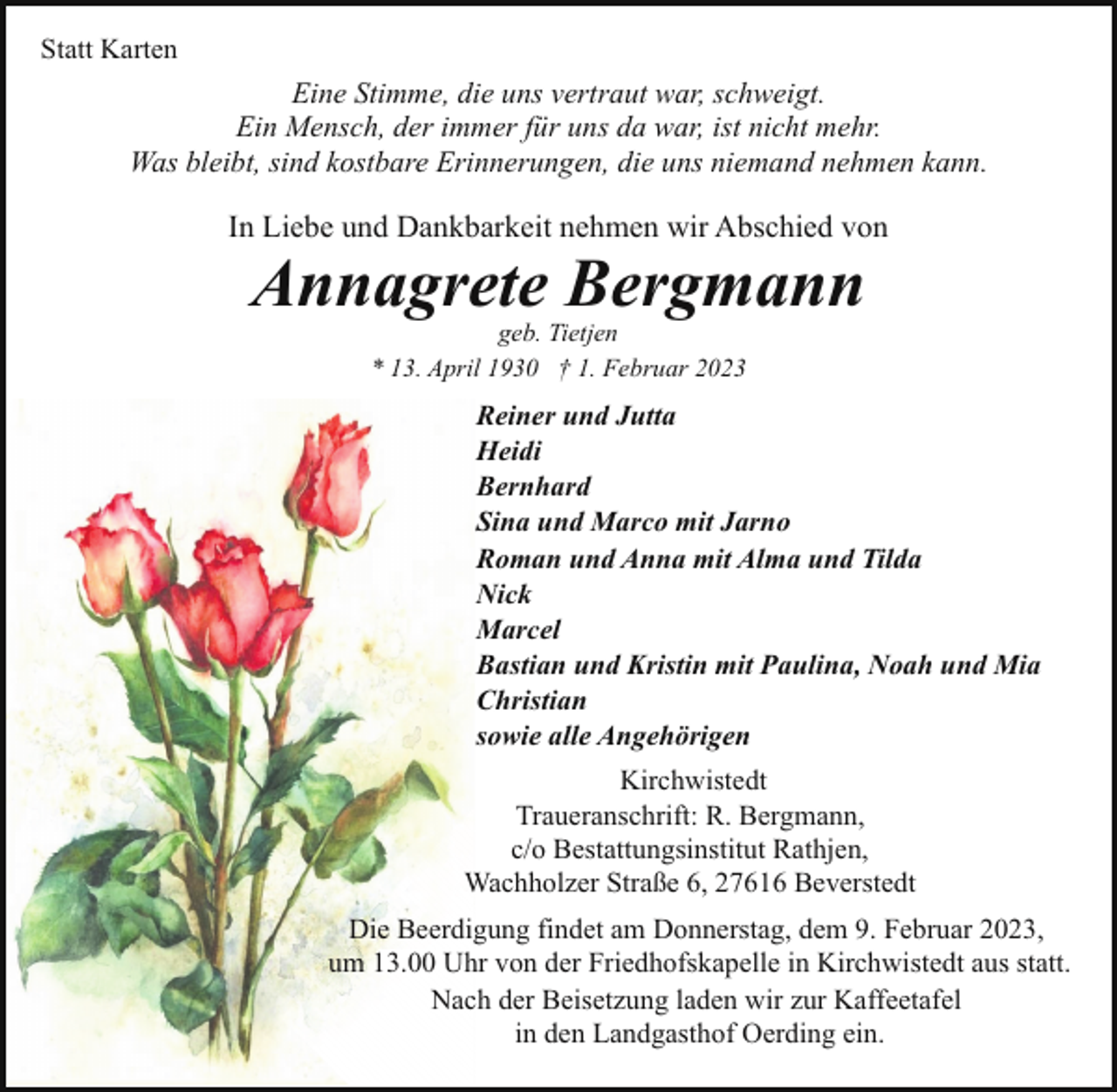 <p>Statt Karten</p><p>Eine Stimme, die uns vertraut war, schweigt.<br />Ein Mensch, der immer für uns da war, ist nicht mehr.<br />Was bleibt, sind kostbare Erinnerungen, die uns niemand nehmen kann.</p><p>In Liebe und Dankbarkeit nehmen wir Abschied von</p><p>Annagrete Bergmann<br />geb. Tietjen<br />* 13. April 1930 † 1. Februar 2023</p><p>Reiner und Jutta<br />Heidi<br />Bernhard<br />Sina und Marco mit Jarno<br />Roman und Anna mit Alma und Tilda<br />Nick<br />Marcel<br />Bastian und Kristin mit Paulina, Noah und Mia<br />Christian<br />sowie alle Angehörigen<br />Kirchwistedt<br />Traueranschrift: R. Bergmann,<br />c/o Bestattungsinstitut Rathjen,<br />Wachholzer Straße 6, 27616 Beverstedt<br />Die Beerdigung findet am Donnerstag, dem 9. Februar 2023,<br />um 13.00 Uhr von der Friedhofskapelle in Kirchwistedt aus statt.<br />Nach der Beisetzung laden wir zur Kaffeetafel<br />in den Landgasthof Oerding ein.</p>