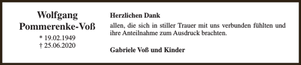 <p>Wolfgang<br />Pommerenke-Voß<br />* 19.02.1949<br />† 25.06.2020</p><p>Herzlichen Dank<br />allen, die sich in stiller Trauer mit uns verbunden fühlten und<br />ihre Anteilnahme zum Ausdruck brachten.<br />Gabriele Voß und Kinder</p>