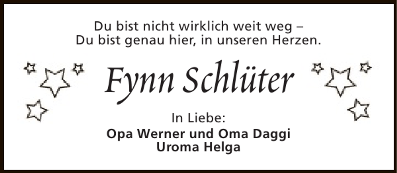 <p>Du bist nicht wirklich weit weg –<br />Du bist genau hier, in unseren Herzen.</p><p>Fynn Schlüter<br />In Liebe:<br />Opa Werner und Oma Daggi<br />Uroma Helga</p>
