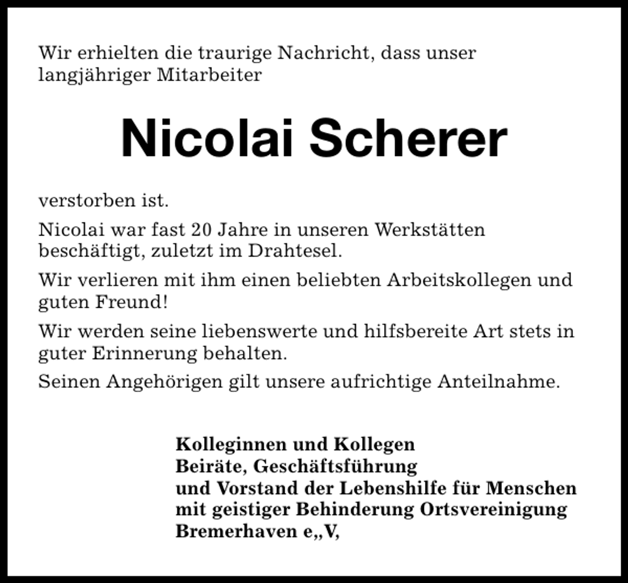 <p>Wir erhielten die traurige Nachricht, dass unser<br />langjähriger Mitarbeiter</p><p>Nicolai Scherer<br />verstorben ist.<br />Nicolai war fast 20 Jahre in unseren Werkstätten<br />beschäftigt, zuletzt im Drahtesel.<br />Wir verlieren mit ihm einen beliebten Arbeitskollegen und<br />guten Freund!<br />Wir werden seine liebenswerte und hilfsbereite Art stets in<br />guter Erinnerung behalten.<br />Seinen Angehörigen gilt unsere aufrichtige Anteilnahme.<br />Kolleginnen und Kollegen<br />Beiräte, Geschäftsführung<br />und Vorstand der Lebenshilfe für Menschen<br />mit geistiger Behinderung Ortsvereinigung<br />Bremerhaven e„V,</p>