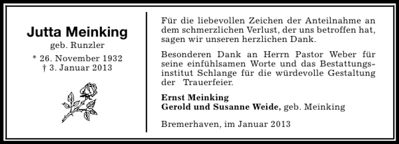 <p>Jutta Meinking<br />geb. Runzler<br />* 26. November 1932<br />† 3. Januar 2013</p><p>Für die liebevollen Zeichen der Anteilnahme an<br />dem schmerzlichen Verlust, der uns betroffen hat,<br />sagen wir unseren herzlichen Dank.<br />Besonderen Dank an Herrn Pastor Weber für<br />seine einfühlsamen Worte und das Bestattungsinstitut Schlange für die würdevolle Gestaltung<br />der Trauerfeier.<br />Ernst Meinking<br />Gerold und Susanne Weide, geb. Meinking<br />Bremerhaven, im Januar 2013</p>