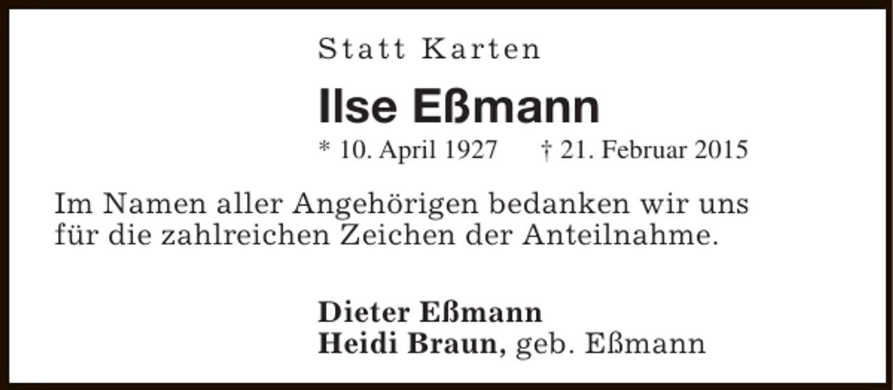 <p>S t a t t K a rt e n</p><p>Ilse Eßmann</p><p>* 10. April 1927</p><p>† 21. Februar 2015</p><p>Im Namen aller Angehörigen bedanken wir uns<br />für die zahlreichen Zeichen der Anteilnahme.<br />Dieter Eßmann<br />Heidi Braun, geb. Eßmann</p>