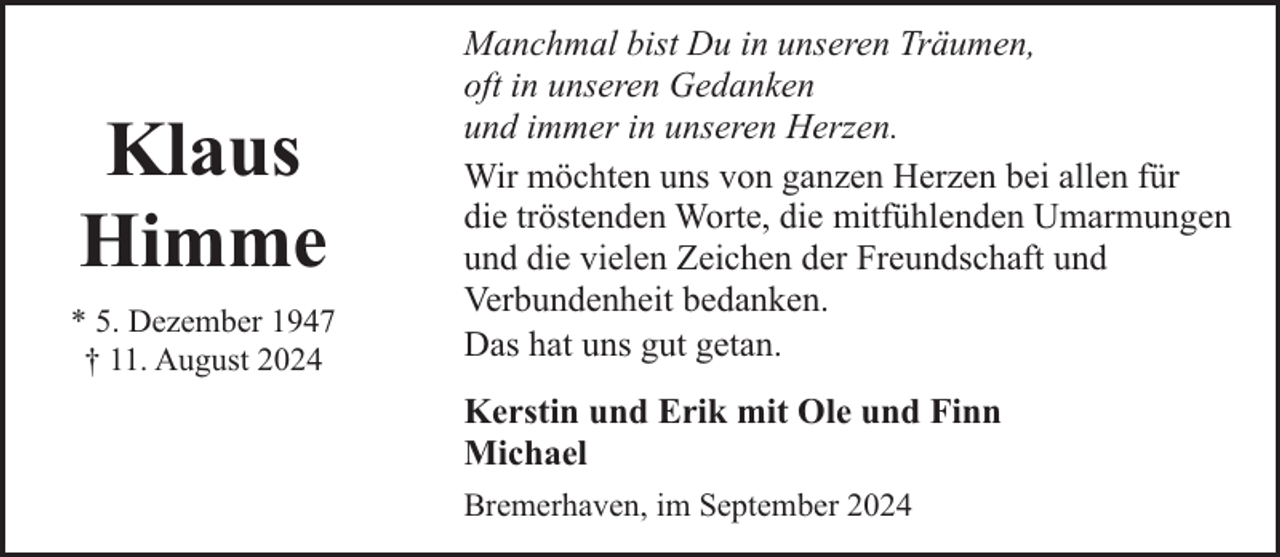 <p>Klaus<br />Himme<br />* 5. Dezember 1947<br />† 11. August 2024</p><p>Manchmal bist Du in unseren Träumen,<br />oft in unseren Gedanken<br />und immer in unseren Herzen.<br />Wir möchten uns von ganzen Herzen bei allen für<br />die tröstenden Worte, die mitfühlenden Umarmungen<br />und die vielen Zeichen der Freundschaft und<br />Verbundenheit bedanken.<br />Das hat uns gut getan.<br />Kerstin und Erik mit Ole und Finn<br />Michael<br />Bremerhaven, im September 2024</p>