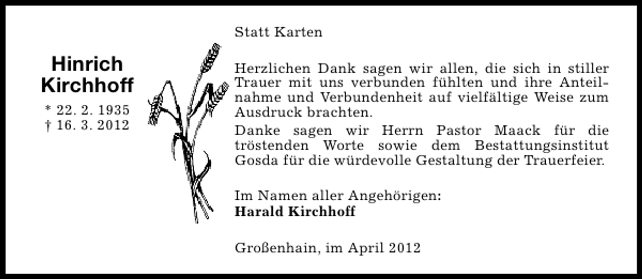 <p>Statt Karten</p><p>Hinrich<br />Kirchhoff<br />* 22. 2. 1935<br />† 16. 3. 2012</p><p>Herzlichen Dank sagen wir allen, die sich in stiller<br />Trauer mit uns verbunden fühlten und ihre Anteilnahme und Verbundenheit auf vielfältige Weise zum<br />Ausdruck brachten.<br />Danke sagen wir Herrn Pastor Maack für die<br />tröstenden Worte sowie dem Bestattungsinstitut<br />Gosda für die würdevolle Gestaltung der Trauerfeier.<br />Im Namen aller Angehörigen:<br />Harald Kirchhoff<br />Großenhain, im April 2012</p>
