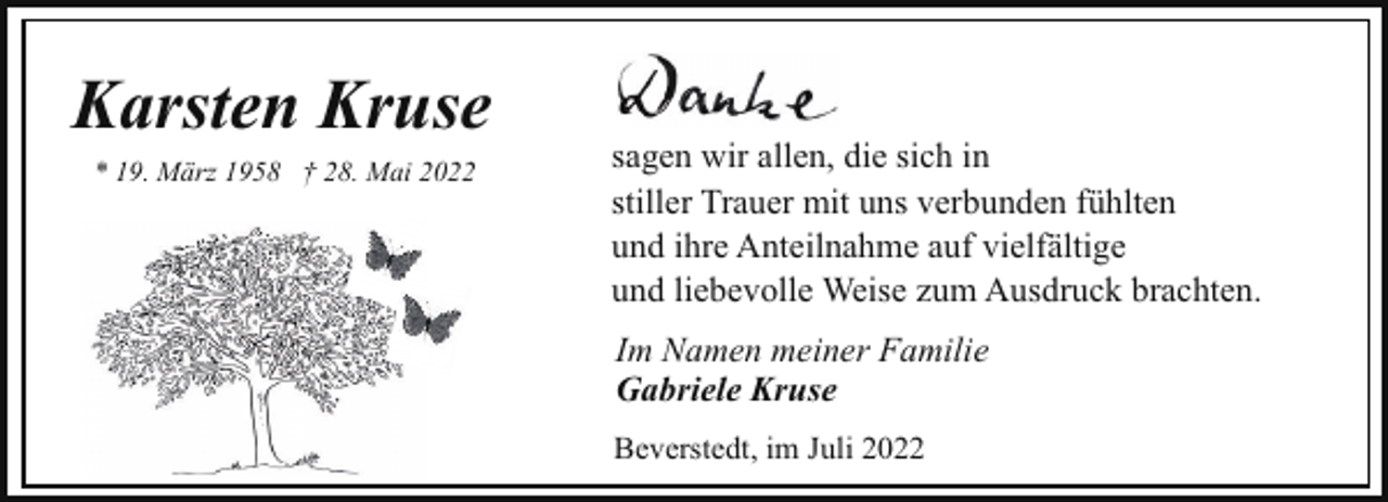 <p>Karsten Kruse<br />* 19. März 1958 † 28. Mai 2022</p><p>sagen wir allen, die sich in<br />stiller Trauer mit uns verbunden fühlten<br />und ihre Anteilnahme auf vielfältige<br />und liebevolle Weise zum Ausdruck brachten.<br />Im Namen meiner Familie<br />Gabriele Kruse<br />Beverstedt, im Juli 2022</p>