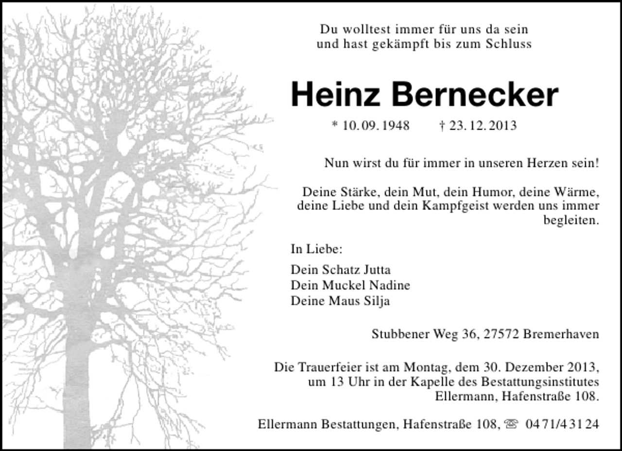 <p>Du wolltest immer für uns da sein<br />und hast gekämpft bis zum Schluss</p><p>Heinz Bernecker<br />* 10. 09. 1948</p><p>† 23. 12. 2013</p><p>Nun wirst du für immer in unseren Herzen sein!<br />Deine Stärke, dein Mut, dein Humor, deine Wärme,<br />deine Liebe und dein Kampfgeist werden uns immer<br />begleiten.<br />In Liebe:<br />Dein Schatz Jutta<br />Dein Muckel Nadine<br />Deine Maus Silja<br />Stubbener Weg 36, 27572 Bremerhaven<br />Die Trauerfeier ist am Montag, dem 30. Dezember 2013,<br />um 13 Uhr in der Kapelle des Bestattungsinstitutes<br />Ellermann, Hafenstraße 108.<br />Ellermann Bestattungen, Hafenstraße 108,  04 71/4 31 24</p>