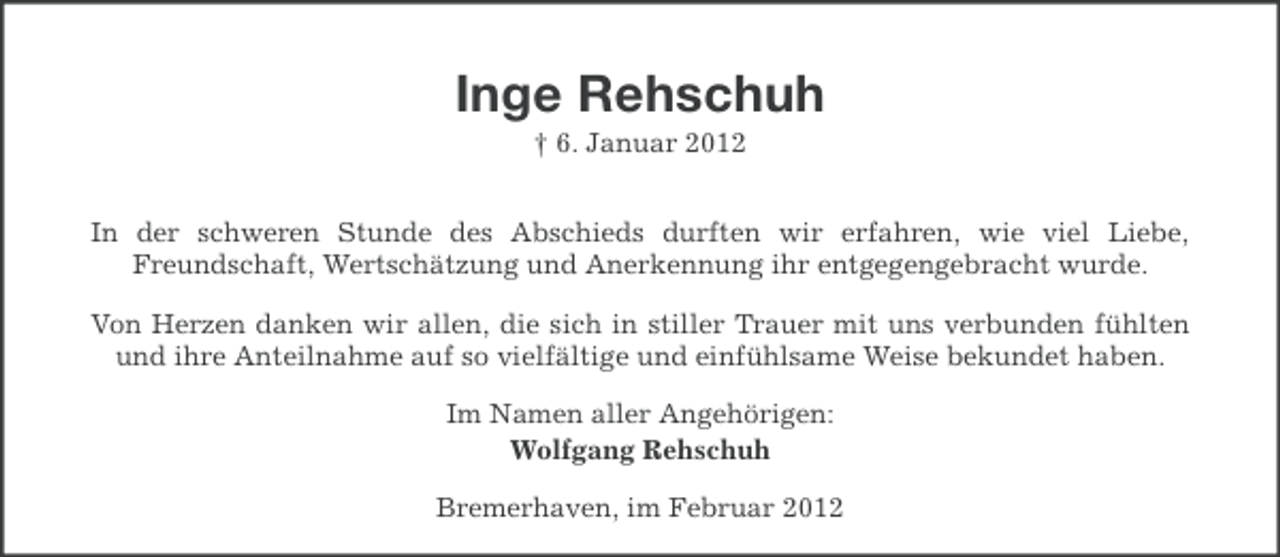<p>Inge Rehschuh<br />† 6. Januar 2012<br />In der schweren Stunde des Abschieds durften wir erfahren, wie viel Liebe,<br />Freundschaft, Wertschätzung und Anerkennung ihr entgegengebracht wurde.<br />Von Herzen danken wir allen, die sich in stiller Trauer mit uns verbunden fühlten<br />und ihre Anteilnahme auf so vielfältige und einfühlsame Weise bekundet haben.<br />Im Namen aller Angehörigen:<br />Wolfgang Rehschuh<br />Bremerhaven, im Februar 2012</p>
