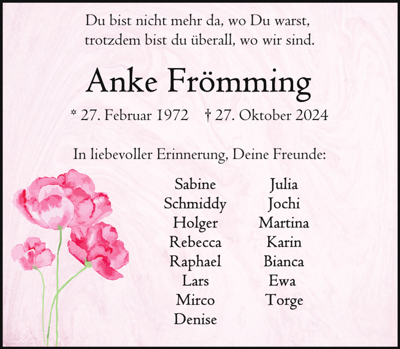 <p>Du bist nicht mehr da, wo Du warst,<br />trotzdem bist du überall, wo wir sind.</p><p>* 27. Februar 1972 † 27. Oktober 2024<br />In liebevoller Erinnerung, Deine Freunde:</p>