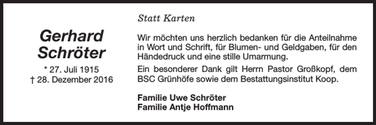 <p>Statt Karten</p><p>Gerhard<br />Schröter<br />* 27. Juli 1915<br />† 28. Dezember 2016</p><p>Wir möchten uns herzlich bedanken für die Anteilnahme<br />in Wort und Schrift, für Blumen- und Geldgaben, für den<br />Händedruck und eine stille Umarmung.<br />Ein besonderer Dank gilt Herrn Pastor Großkopf, dem<br />BSC Grünhöfe sowie dem Bestattungsinstitut Koop.<br />Familie Uwe Schröter<br />Familie Antje Hoffmann</p>