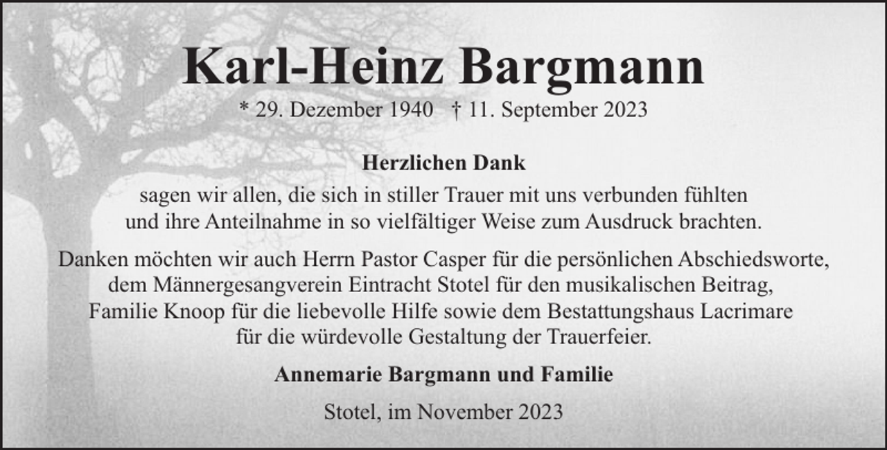 <p>Karl-Heinz Bargmann<br />* 29. Dezember 1940 † 11. September 2023</p><p>Herzlichen Dank<br />sagen wir allen, die sich in stiller Trauer mit uns verbunden fühlten<br />und ihre Anteilnahme in so vielfältiger Weise zum Ausdruck brachten.<br />Danken möchten wir auch Herrn Pastor Casper für die persönlichen Abschiedsworte,<br />dem Männergesangverein Eintracht Stotel für den musikalischen Beitrag,<br />Familie Knoop für die liebevolle Hilfe sowie dem Bestattungshaus Lacrimare<br />für die würdevolle Gestaltung der Trauerfeier.<br />Annemarie Bargmann und Familie<br />Stotel, im November 2023</p>