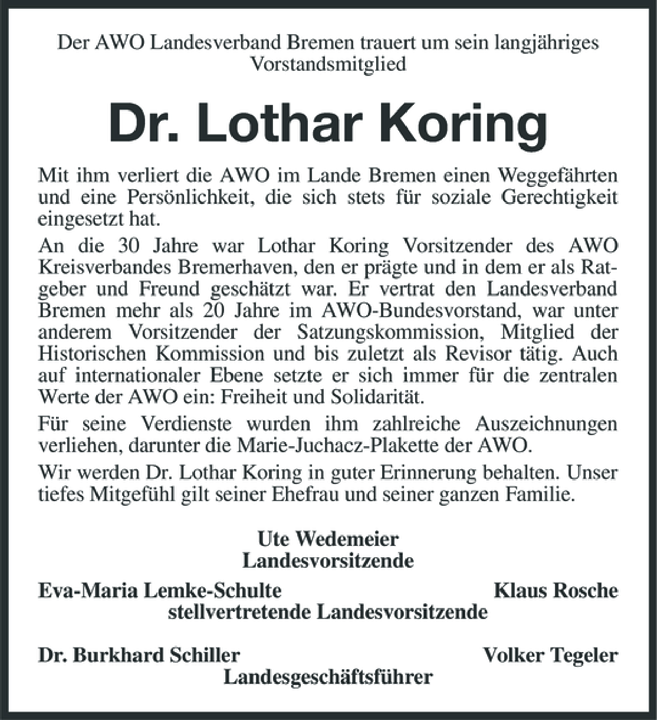 <p>Der AWO Landesverband Bremen trauert um sein langjähriges Vorstandsmitglied</p><p>Dr. Lothar Koring<br />Mit ihm verliert die AWO im Lande Bremen einen Weggefährten und eine Persönlichkeit, die sich stets für soziale Gerechtigkeit eingesetzt hat. An die 30 Jahre war Lothar Koring Vorsitzender des AWO Kreisverbandes Bremerhaven, den er prägte und in dem er als Ratgeber und Freund geschätzt war. Er vertrat den Landesverband Bremen mehr als 20 Jahre im AWO-Bundesvorstand, war unter anderem Vorsitzender der Satzungskommission, Mitglied der Historischen Kommission und bis zuletzt als Revisor tätig. Auch auf internationaler Ebene setzte er sich immer für die zentralen Werte der AWO ein: Freiheit und Solidarität. Für seine Verdienste wurden ihm zahlreiche Auszeichnungen verliehen, darunter die Marie-Juchacz-Plakette der AWO. Wir werden Dr. Lothar Koring in guter Erinnerung behalten. Unser tiefes Mitgefühl gilt seiner Ehefrau und seiner ganzen Familie. Ute Wedemeier Landesvorsitzende Eva-Maria Lemke-Schulte Klaus Rosche stellvertretende Landesvorsitzende Dr. Burkhard Schiller Landesgeschäftsführer Volker Tegeler</p>