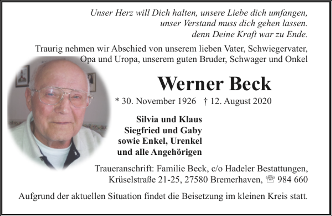 <p>Unser Herz will Dich halten, unsere Liebe dich umfangen,<br />unser Verstand muss dich gehen lassen.<br />denn Deine Kraft war zu Ende.<br />Traurig nehmen wir Abschied von unserem lieben Vater, Schwiegervater,<br />Opa und Uropa, unserem guten Bruder, Schwager und Onkel</p><p>Werner Beck</p><p>* 30. November 1926 † 12. August 2020<br />Silvia und Klaus<br />Siegfried und Gaby<br />sowie Enkel, Urenkel<br />und alle Angehörigen</p><p>Traueranschrift: Familie Beck, c/o Hadeler Bestattungen,<br />Krüselstraße 21-25, 27580 Bremerhaven, ' 984 660<br />Aufgrund der aktuellen Situation findet die Beisetzung im kleinen Kreis statt.</p>