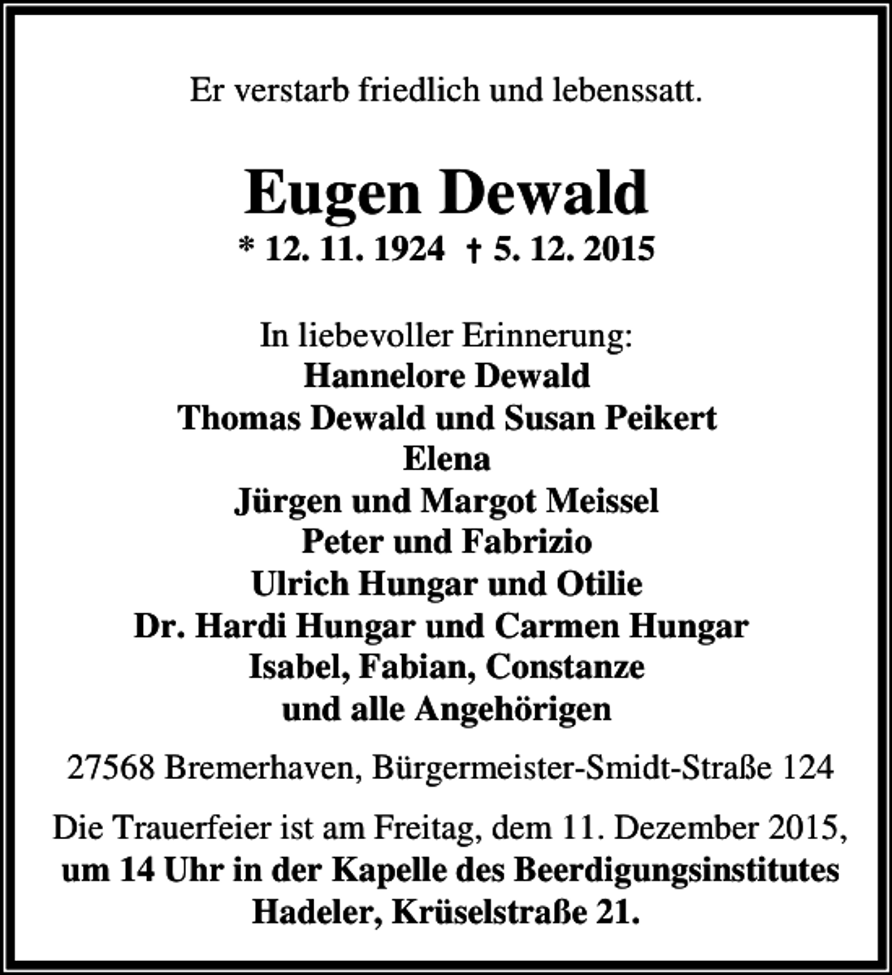 <p>Er verstarb friedlich und lebenssatt.</p><p>Eugen Dewald</p><p>* 12. 11. 1924 † 5. 12. 2015<br />In liebevoller Erinnerung:<br />Hannelore Dewald<br />Thomas Dewald und Susan Peikert<br />Elena<br />Jürgen und Margot Meissel<br />Peter und Fabrizio<br />Ulrich Hungar und Otilie<br />Dr. Hardi Hungar und Carmen Hungar<br />Isabel, Fabian, Constanze<br />und alle Angehörigen</p><p>27568 Bremerhaven, Bürgermeister-Smidt-Straße 124<br />Die Trauerfeier ist am Freitag, dem 11. Dezember 2015,<br />um 14 Uhr in der Kapelle des Beerdigungsinstitutes<br />Hadeler, Krüselstraße 21.</p>