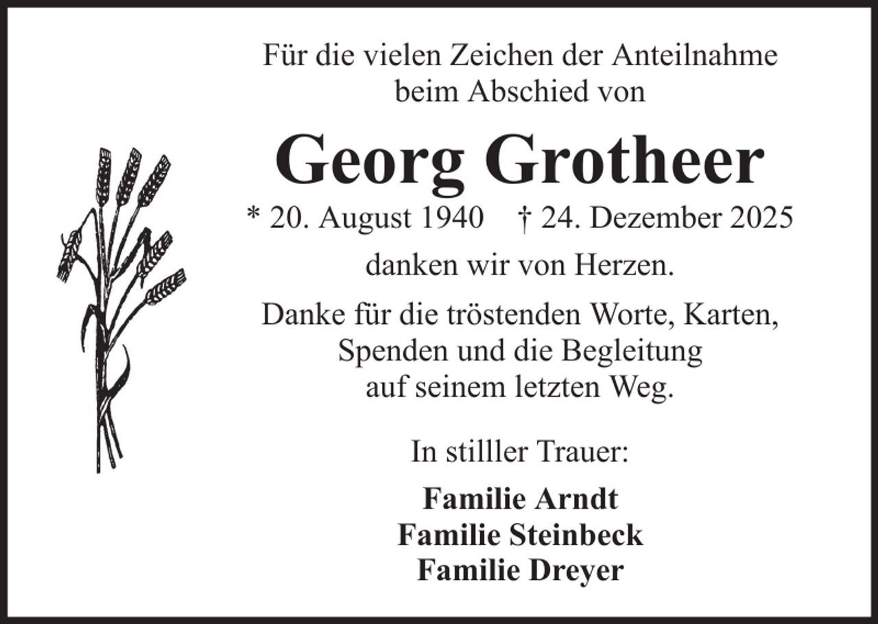 <p>Für die vielen Zeichen der Anteilnahme<br />beim Abschied von</p><p>Georg Grotheer<br />* 20. August 1940 † 24. Dezember 2025<br />danken wir von Herzen.<br />Danke für die tröstenden Worte, Karten,<br />Spenden und die Begleitung<br />auf seinem letzten Weg.<br />In stilller Trauer:<br />Familie Arndt<br />Familie Steinbeck<br />Familie Dreyer</p>