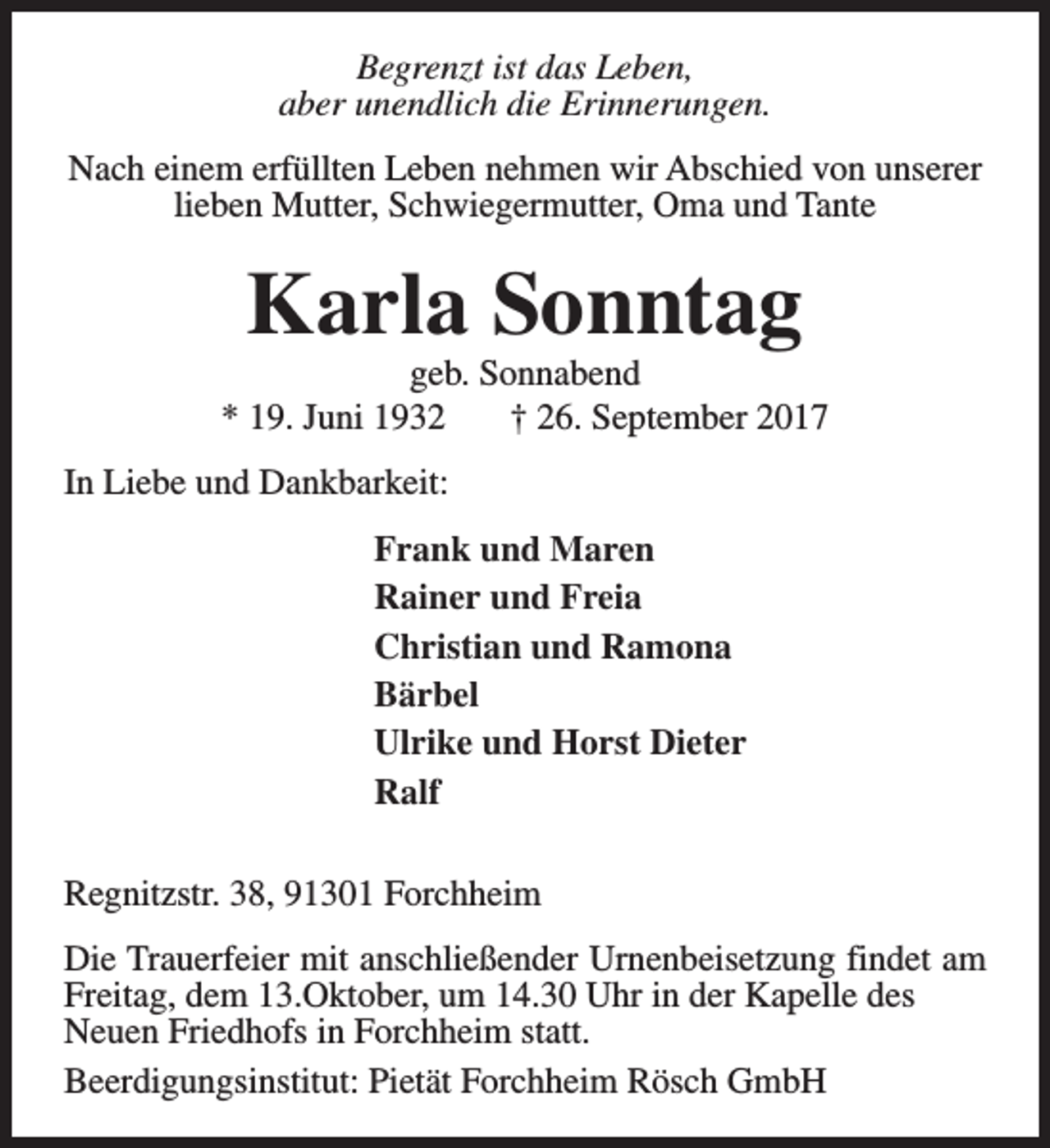 <p>Begrenzt ist das Leben,<br />aber unendlich die Erinnerungen.<br />Nach einem erfüllten Leben nehmen wir Abschied von unserer<br />lieben Mutter, Schwiegermutter, Oma und Tante</p><p>Karla Sonntag</p><p>geb. Sonnabend<br />* 19. Juni 1932<br />† 26. September 2017<br />In Liebe und Dankbarkeit:<br />Frank und Maren<br />Rainer und Freia<br />Christian und Ramona<br />Bärbel<br />Ulrike und Horst Dieter<br />Ralf<br />Regnitzstr. 38, 91301 Forchheim<br />Die Trauerfeier mit anschließender Urnenbeisetzung findet am<br />Freitag, dem 13.Oktober, um 14.30 Uhr in der Kapelle des<br />Neuen Friedhofs in Forchheim statt.<br />Beerdigungsinstitut: Pietät Forchheim Rösch GmbH</p>