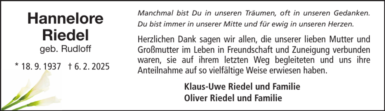 <p>Hannelore<br />Riedel<br />geb. Rudloff</p>
<p>* 18. 9. 1937 † 6. 2. 2025</p>
<p>Manchmal bist Du in unseren Träumen, oft in unseren Gedanken.<br />Du bist immer in unserer Mitte und für ewig in unseren Herzen.</p>
<p>Herzlichen Dank sagen wir allen, die unserer lieben Mutter und<br />Großmutter im Leben in Freundschaft und Zuneigung verbunden<br />waren, sie auf ihrem letzten Weg begleiteten und uns ihre<br />Anteilnahme auf so vielfältige Weise erwiesen haben.<br />Klaus-Uwe Riedel und Familie<br />Oliver Riedel und Familie</p>