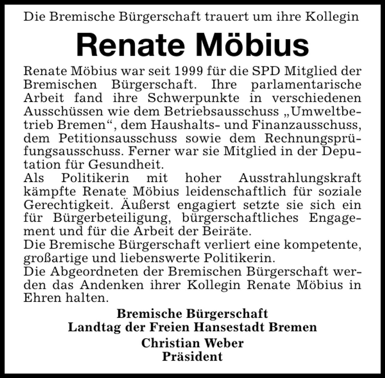 <p>Die Bremische Bürgerschaft trauert um ihre Kollegin</p>
<p>Renate Möbius</p>
<p>Renate Möbius war seit 1999 für die SPD Mitglied der<br />Bremischen Bürgerschaft. Ihre parlamentarische<br />Arbeit fand ihre Schwerpunkte in verschiedenen<br />Ausschüssen wie dem Betriebsausschuss „Umweltbetrieb Bremen“, dem Haushalts- und Finanzausschuss,<br />dem Petitionsausschuss sowie dem Rechnungsprüfungsausschuss. Ferner war sie Mitglied in der Deputation für Gesundheit.<br />Als Politikerin mit hoher Ausstrahlungskraft<br />kämpfte Renate Möbius leidenschaftlich für soziale<br />Gerechtigkeit. Äußerst engagiert setzte sie sich ein<br />für Bürgerbeteiligung, bürgerschaftliches Engagement und für die Arbeit der Beiräte.<br />Die Bremische Bürgerschaft verliert eine kompetente,<br />großartige und liebenswerte Politikerin.<br />Die Abgeordneten der Bremischen Bürgerschaft werden das Andenken ihrer Kollegin Renate Möbius in<br />Ehren halten.<br />Bremische Bürgerschaft<br />Landtag der Freien Hansestadt Bremen<br />Christian Weber<br />Präsident</p>