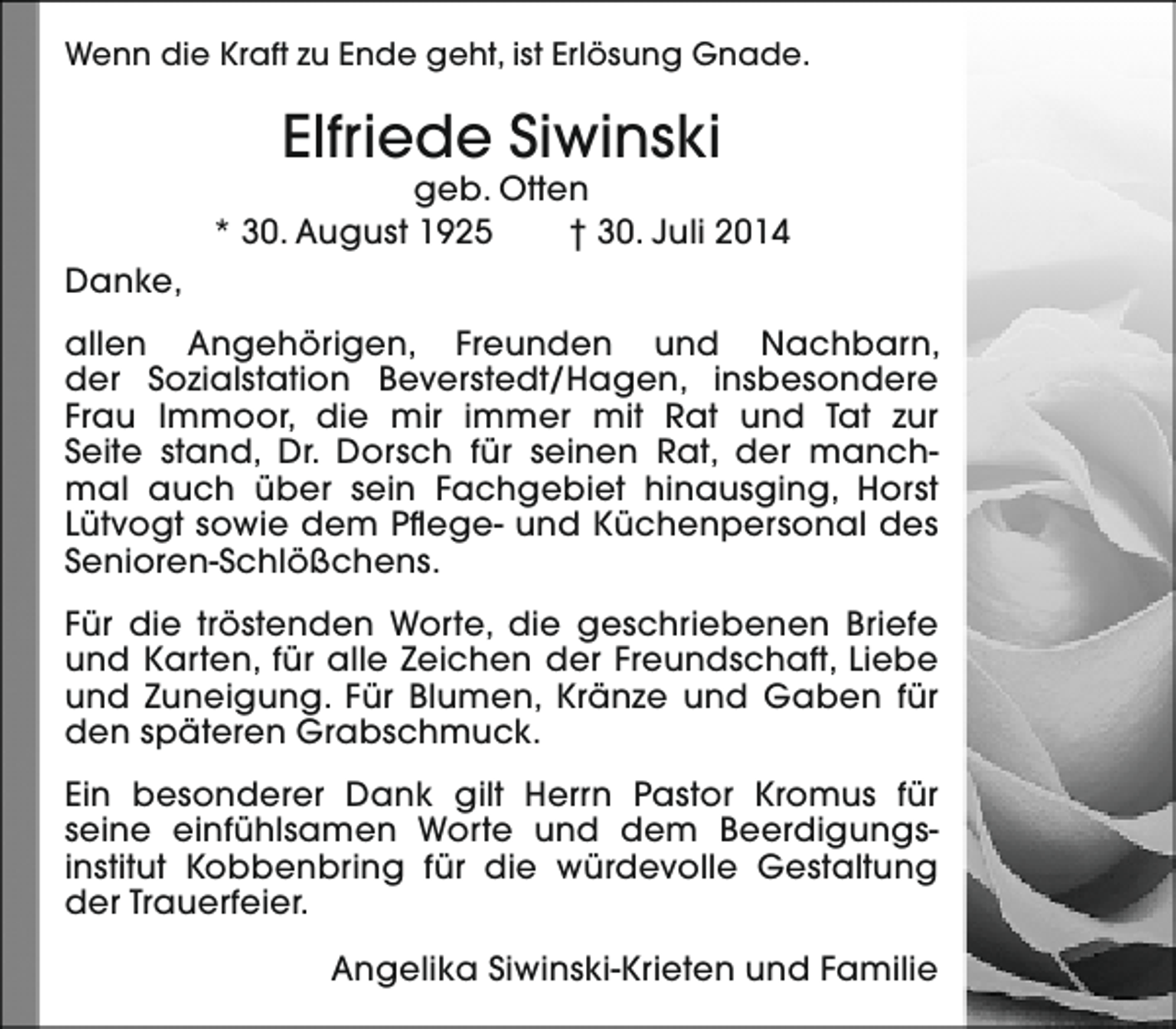 <p>Wenn die Kraft zu Ende geht, ist Erlösung Gnade.</p><p>Elfriede Siwinski</p><p>geb. Otten<br />* 30. August 1925<br />† 30. Juli 2014<br />Danke,<br />allen Angehörigen, Freunden und Nachbarn,<br />der Sozialstation Beverstedt/Hagen, insbesondere<br />Frau Immoor, die mir immer mit Rat und Tat zur<br />Seite stand, Dr. Dorsch für seinen Rat, der manchmal auch über sein Fachgebiet hinausging, Horst<br />Lütvogt sowie dem Pflege- und Küchenpersonal des<br />Senioren-Schlößchens.<br />Für die tröstenden Worte, die geschriebenen Briefe<br />und Karten, für alle Zeichen der Freundschaft, Liebe<br />und Zuneigung. Für Blumen, Kränze und Gaben für<br />den späteren Grabschmuck.<br />Ein besonderer Dank gilt Herrn Pastor Kromus für<br />seine einfühlsamen Worte und dem Beerdigungsinstitut Kobbenbring für die würdevolle Gestaltung<br />der Trauerfeier.<br />Angelika Siwinski-Krieten und Familie</p>