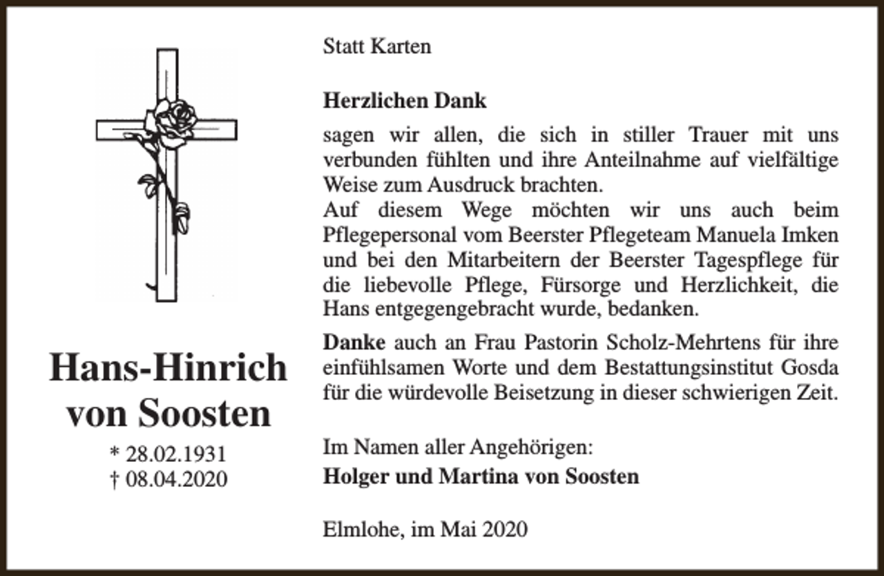 <p>Statt Karten<br />Herzlichen Dank<br />sagen wir allen, die sich in stiller Trauer mit uns<br />verbunden fühlten und ihre Anteilnahme auf vielfältige<br />Weise zum Ausdruck brachten.<br />Auf diesem Wege möchten wir uns auch beim<br />Pflegepersonal vom Beerster Pflegeteam Manuela Imken<br />und bei den Mitarbeitern der Beerster Tagespflege für<br />die liebevolle Pflege, Fürsorge und Herzlichkeit, die<br />Hans entgegengebracht wurde, bedanken.</p><p>Hans-Hinrich<br />von Soosten<br />* 28.02.1931<br />† 08.04.2020</p><p>Danke auch an Frau Pastorin Scholz-Mehrtens für ihre<br />einfühlsamen Worte und dem Bestattungsinstitut Gosda<br />für die würdevolle Beisetzung in dieser schwierigen Zeit.<br />Im Namen aller Angehörigen:<br />Holger und Martina von Soosten<br />Elmlohe, im Mai 2020</p>